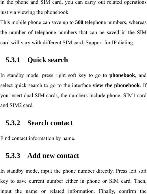 in the phone and SIM card, you can carry out related operations just via viewing the phonebook. This mobile phone can save up to 500 telephone numbers, whereas the number of telephone numbers that can be saved in the SIM card will vary with different SIM card. Support for IP dialing. 5.3.1 Quick search In standby mode, press right soft key to go to phonebook, and select quick search to go to the interface view the phonebook. If you insert dual SIM cards, the numbers include phone, SIM1 card and SIM2 card. 5.3.2 Search contact Find contact information by name. 5.3.3 Add new contact In standby mode, input the phone number directly. Press left soft key to save current number either in phone or SIM card. Then, input the name or related information. Finally, confirm the 