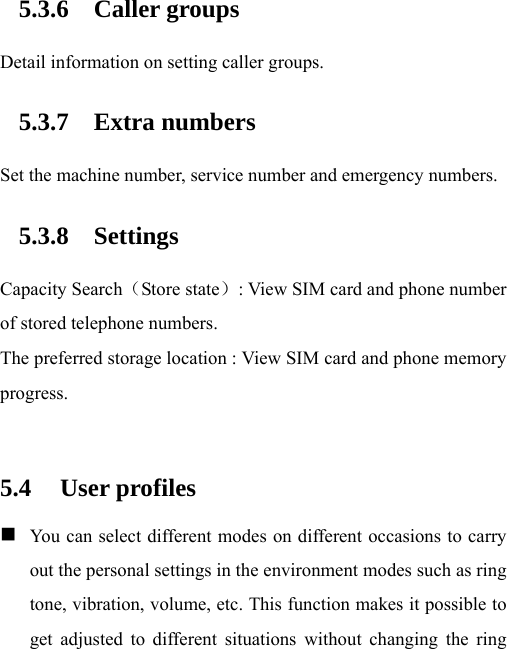 5.3.6 Caller groups Detail information on setting caller groups. 5.3.7 Extra numbers Set the machine number, service number and emergency numbers. 5.3.8 Settings Capacity Search（Store state）: View SIM card and phone number of stored telephone numbers. The preferred storage location : View SIM card and phone memory progress.  5.4 User profiles  You can select different modes on different occasions to carry out the personal settings in the environment modes such as ring tone, vibration, volume, etc. This function makes it possible to get adjusted to different situations without changing the ring 