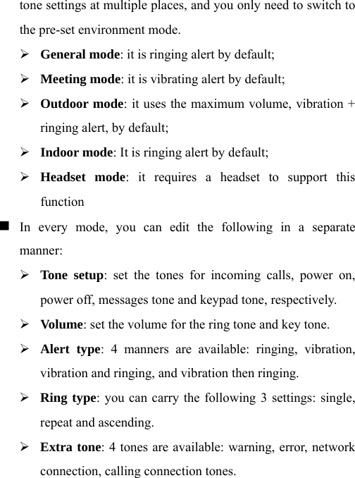 tone settings at multiple places, and you only need to switch to the pre-set environment mode.     ¾ General mode: it is ringing alert by default; ¾ Meeting mode: it is vibrating alert by default; ¾ Outdoor mode: it uses the maximum volume, vibration + ringing alert, by default; ¾ Indoor mode: It is ringing alert by default; ¾ Headset mode: it requires a headset to support this function  In every mode, you can edit the following in a separate manner:  ¾ Tone setup: set the tones for incoming calls, power on, power off, messages tone and keypad tone, respectively. ¾ Volume: set the volume for the ring tone and key tone. ¾ Alert type: 4 manners are available: ringing, vibration, vibration and ringing, and vibration then ringing. ¾ Ring type: you can carry the following 3 settings: single, repeat and ascending.     ¾ Extra tone: 4 tones are available: warning, error, network connection, calling connection tones. 