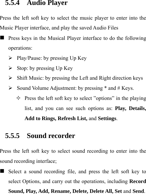 5.5.4 Audio Player Press the left soft key to select the music player to enter into the Music Player interface, and play the saved Audio Files  Press keys in the Musical Player interface to do the following operations: ¾ Play/Pause: by pressing Up Key ¾ Stop: by pressing Up Key ¾ Shift Music: by pressing the Left and Right direction keys ¾ Sound Volume Adjustment: by pressing * and # Keys.  Press the left soft key to select ”options” in the playing list, and you can see such options as: Play, Details, Add to Rings, Refresh List, and Settings.  5.5.5 Sound recorder Press the left soft key to select sound recording to enter into the sound recording interface;  Select a sound recording file, and press the left soft key to select Options, and carry out the operations, including Record Sound, Play, Add, Rename, Delete, Delete All, Set and Send. 