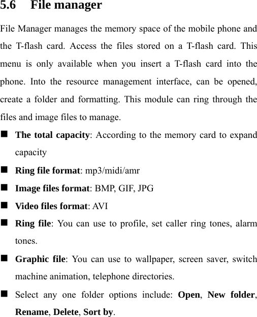  5.6 File manager File Manager manages the memory space of the mobile phone and the T-flash card. Access the files stored on a T-flash card. This menu is only available when you insert a T-flash card into the phone. Into the resource management interface, can be opened, create a folder and formatting. This module can ring through the files and image files to manage.  The total capacity: According to the memory card to expand capacity  Ring file format: mp3/midi/amr  Image files format: BMP, GIF, JPG  Video files format: AVI  Ring file: You can use to profile, set caller ring tones, alarm tones.  Graphic file: You can use to wallpaper, screen saver, switch machine animation, telephone directories.  Select any one folder options include: Open,  New folder, Rename, Delete, Sort by. 
