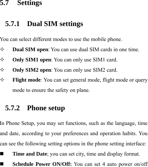   5.7 Settings 5.7.1 Dual SIM settings You can select different modes to use the mobile phone.  Dual SIM open: You can use dual SIM cards in one time.  Only SIM1 open: You can only use SIM1 card.  Only SIM2 open: You can only use SIM2 card.  Flight mode: You can set general mode, flight mode or query mode to ensure the safety on plane. 5.7.2 Phone setup In Phone Setup, you may set functions, such as the language, time and date, according to your preferences and operation habits. You can see the following setting options in the phone setting interface:    Time and Date; you can set city, time and display format.  Schedule Power ON/Off: You can set 4 auto power on/off 