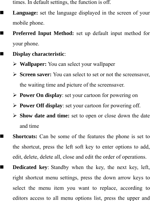 times. In default settings, the function is off.  Language: set the language displayed in the screen of your mobile phone.    Preferred Input Method: set up default input method for your phone.  Display characteristic:  ¾ Wallpaper: You can select your wallpaper ¾ Screen saver: You can select to set or not the screensaver, the waiting time and picture of the screensaver.   ¾ Power On display: set your cartoon for powering on   ¾ Power Off display: set your cartoon for powering off. ¾ Show date and time: set to open or close down the date and time  Shortcuts: Can be some of the features the phone is set to the shortcut, press the left soft key to enter options to add, edit, delete, delete all, close and edit the order of operations.  Dedicated key: Standby when the key, the next key, left, right shortcut menu settings, press the down arrow keys to select the menu item you want to replace, according to editors access to all menu options list, press the upper and 