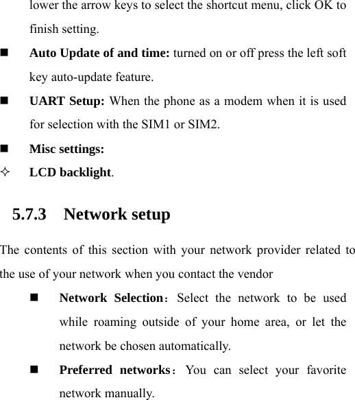 lower the arrow keys to select the shortcut menu, click OK to finish setting.  Auto Update of and time: turned on or off press the left soft key auto-update feature.  UART Setup: When the phone as a modem when it is used for selection with the SIM1 or SIM2.  Misc settings:   LCD backlight. 5.7.3 Network setup The contents of this section with your network provider related to the use of your network when you contact the vendor  Network Selection：Select the network to be used while roaming outside of your home area, or let the network be chosen automatically.    Preferred networks：You can select your favorite network manually.   