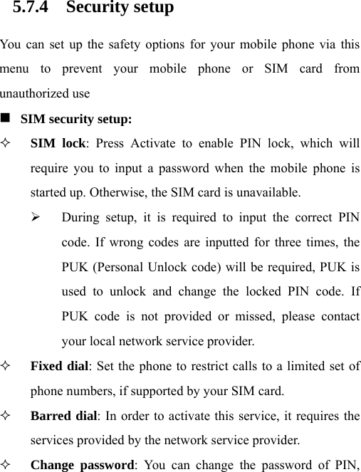 5.7.4 Security setup You can set up the safety options for your mobile phone via this menu to prevent your mobile phone or SIM card from unauthorized use  SIM security setup:   SIM lock: Press Activate to enable PIN lock, which will require you to input a password when the mobile phone is started up. Otherwise, the SIM card is unavailable. ¾ During setup, it is required to input the correct PIN code. If wrong codes are inputted for three times, the PUK (Personal Unlock code) will be required, PUK is used to unlock and change the locked PIN code. If PUK code is not provided or missed, please contact your local network service provider.  Fixed dial: Set the phone to restrict calls to a limited set of phone numbers, if supported by your SIM card.  Barred dial: In order to activate this service, it requires the services provided by the network service provider.  Change password: You can change the password of PIN, 