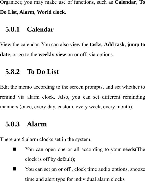 Organizer, you may make use of functions, such as Calendar, To Do List, Alarm, World clock. 5.8.1 Calendar View the calendar. You can also view the tasks, Add task, jump to date, or go to the weekly view on or off, via options. 5.8.2 To Do List Edit the memo according to the screen prompts, and set whether to remind via alarm clock. Also, you can set different reminding manners (once, every day, custom, every week, every month). 5.8.3 Alarm There are 5 alarm clocks set in the system.  You can open one or all according to your needs(The clock is off by default);    You can set on or off , clock time audio options, snooze time and alert type for individual alarm clocks  