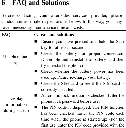    6 FAQ and Solutions Before contacting your after-sales services provider, please conduct some simple inspections as below. In this way, you may save unnecessary maintenance time and costs. FAQ  Causes and solutions Unable to boot up  Ensure you have pressed and held the Start key for at least 1 second;  Check the battery for proper connection. Dissemble and reinstall the battery, and then try to restart the phone；  Check whether the battery power has been used up. Please re-charge your battery. Display information during startup  Check the SIM card to see if the SIM card is correctly installed;  Automatic lock function is checked. Enter the phone lock password before use;  The PIN code is displayed. The PIN function has been checked. Enter the PIN code each time when the phone is started up; (For the first use, enter the PIN code provided with the 