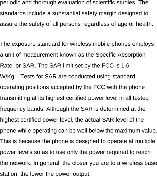 periodic and thorough evaluation of scientific studies. The standards include a substantial safety margin designed to assure the safety of all persons regardless of age or health. The exposure standard for wireless mobile phones employs a unit of measurement known as the Specific Absorption Rate, or SAR, The SAR limit set by the FCC is 1.6 W/Kg.   Tests for SAR are conducted using standard operating positions accepted by the FCC with the phone transmitting at its highest certified power level in all tested frequency bands. Although the SAR is determined at the highest certified power level, the actual SAR level of the phone while operating can be well below the maximum value. This is because the phone is designed to operate at multiple power levels so as to use only the power required to reach the network. In general, the closer you are to a wireless base station, the lower the power output.  