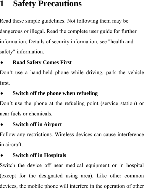 1 Safety Precautions Read these simple guidelines. Not following them may be dangerous or illegal. Read the complete user guide for further information, Details of security information, see &quot;health and safety&quot; information. ♦ Road Safety Comes First  Don’t use a hand-held phone while driving, park the vehicle first. ♦ Switch off the phone when refueling  Don’t use the phone at the refueling point (service station) or near fuels or chemicals.   ♦ Switch off in Airport  Follow any restrictions. Wireless devices can cause interference in aircraft. ♦ Switch off in Hospitals  Switch the device off near medical equipment or in hospital (except for the designated using area). Like other common devices, the mobile phone will interfere in the operation of other 