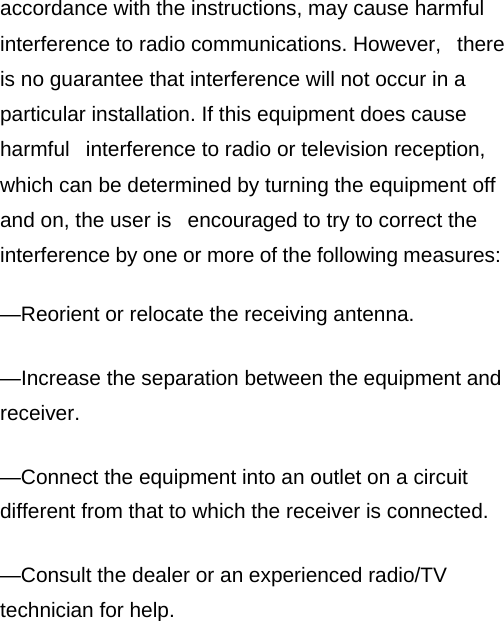 accordance with the instructions, may cause harmful interference to radio communications. However,   there is no guarantee that interference will not occur in a particular installation. If this equipment does cause harmful   interference to radio or television reception, which can be determined by turning the equipment off and on, the user is   encouraged to try to correct the interference by one or more of the following measures:    —Reorient or relocate the receiving antenna.    —Increase the separation between the equipment and receiver.    —Connect the equipment into an outlet on a circuit different from that to which the receiver is connected.    —Consult the dealer or an experienced radio/TV technician for help.    