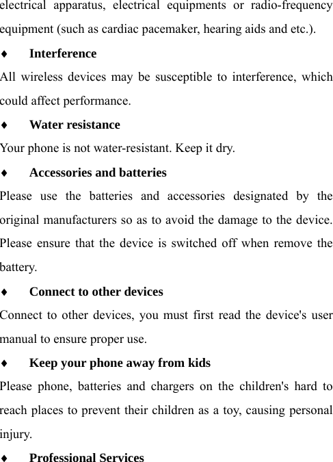 electrical apparatus, electrical equipments or radio-frequency equipment (such as cardiac pacemaker, hearing aids and etc.). ♦ Interference  All wireless devices may be susceptible to interference, which could affect performance. ♦ Water resistance  Your phone is not water-resistant. Keep it dry.   ♦ Accessories and batteries  Please use the batteries and accessories designated by the original manufacturers so as to avoid the damage to the device. Please ensure that the device is switched off when remove the battery. ♦ Connect to other devices  Connect to other devices, you must first read the device&apos;s user manual to ensure proper use. ♦ Keep your phone away from kids  Please phone, batteries and chargers on the children&apos;s hard to reach places to prevent their children as a toy, causing personal injury. ♦ Professional Services  
