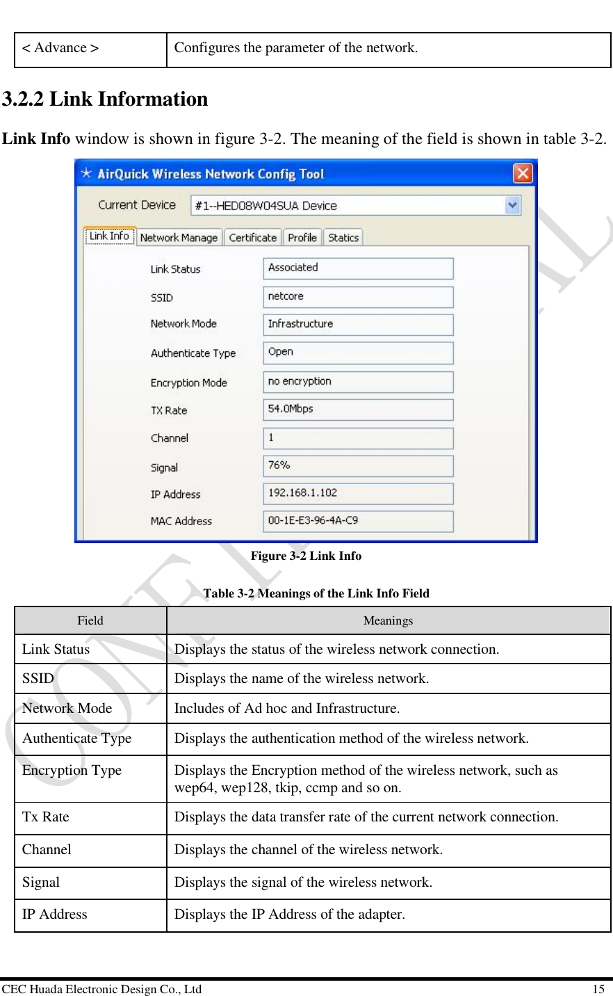  CEC Huada Electronic Design Co., Ltd                                                      15 &lt; Advance &gt;   Configures the parameter of the network. 3.2.2 Link Information Link Info window is shown in figure 3-2. The meaning of the field is shown in table 3-2.   Figure 3-2 Link Info    Table 3-2 Meanings of the Link Info Field Field   Meanings Link Status  Displays the status of the wireless network connection.  SSID  Displays the name of the wireless network. Network Mode  Includes of Ad hoc and Infrastructure. Authenticate Type  Displays the authentication method of the wireless network. Encryption Type  Displays the Encryption method of the wireless network, such as wep64, wep128, tkip, ccmp and so on. Tx Rate  Displays the data transfer rate of the current network connection. Channel  Displays the channel of the wireless network. Signal  Displays the signal of the wireless network. IP Address  Displays the IP Address of the adapter. 