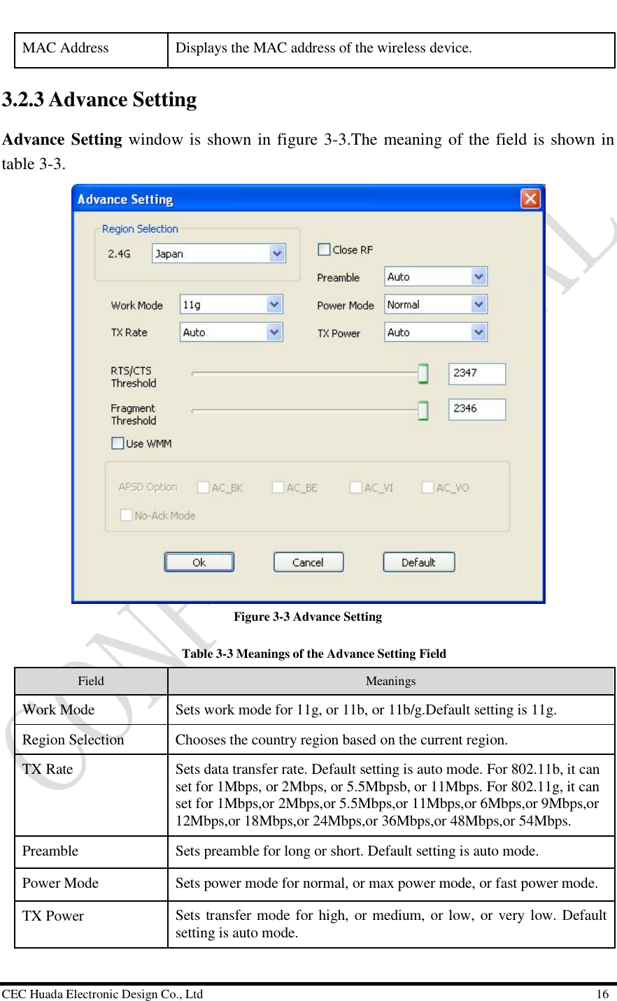  CEC Huada Electronic Design Co., Ltd                                                      16 MAC Address  Displays the MAC address of the wireless device. 3.2.3 Advance Setting  Advance Setting window is shown in figure 3-3.The meaning of the field is shown in table 3-3.  Figure 3-3 Advance Setting   Table 3-3 Meanings of the Advance Setting Field Field   Meanings Work Mode  Sets work mode for 11g, or 11b, or 11b/g.Default setting is 11g. Region Selection  Chooses the country region based on the current region. TX Rate  Sets data transfer rate. Default setting is auto mode. For 802.11b, it can set for 1Mbps, or 2Mbps, or 5.5Mbpsb, or 11Mbps. For 802.11g, it can set for 1Mbps,or 2Mbps,or 5.5Mbps,or 11Mbps,or 6Mbps,or 9Mbps,or 12Mbps,or 18Mbps,or 24Mbps,or 36Mbps,or 48Mbps,or 54Mbps. Preamble  Sets preamble for long or short. Default setting is auto mode. Power Mode  Sets power mode for normal, or max power mode, or fast power mode. TX Power  Sets transfer mode for high, or medium, or low, or very low. Default setting is auto mode. 