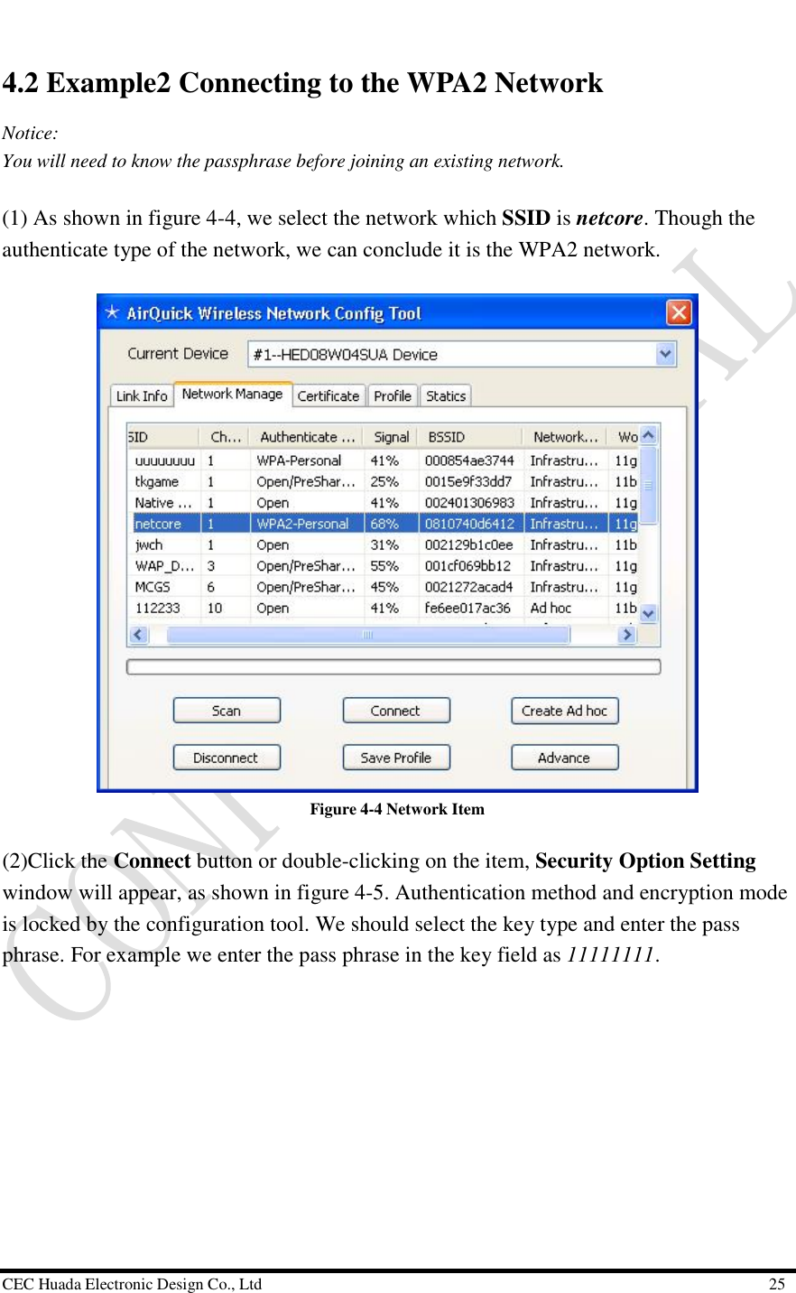  CEC Huada Electronic Design Co., Ltd                                                      25 4.2 Example2 Connecting to the WPA2 Network  Notice: You will need to know the passphrase before joining an existing network.  (1) As shown in figure 4-4, we select the network which SSID is netcore. Though the authenticate type of the network, we can conclude it is the WPA2 network.   Figure 4-4 Network Item (2)Click the Connect button or double-clicking on the item, Security Option Setting window will appear, as shown in figure 4-5. Authentication method and encryption mode is locked by the configuration tool. We should select the key type and enter the pass phrase. For example we enter the pass phrase in the key field as 11111111.   