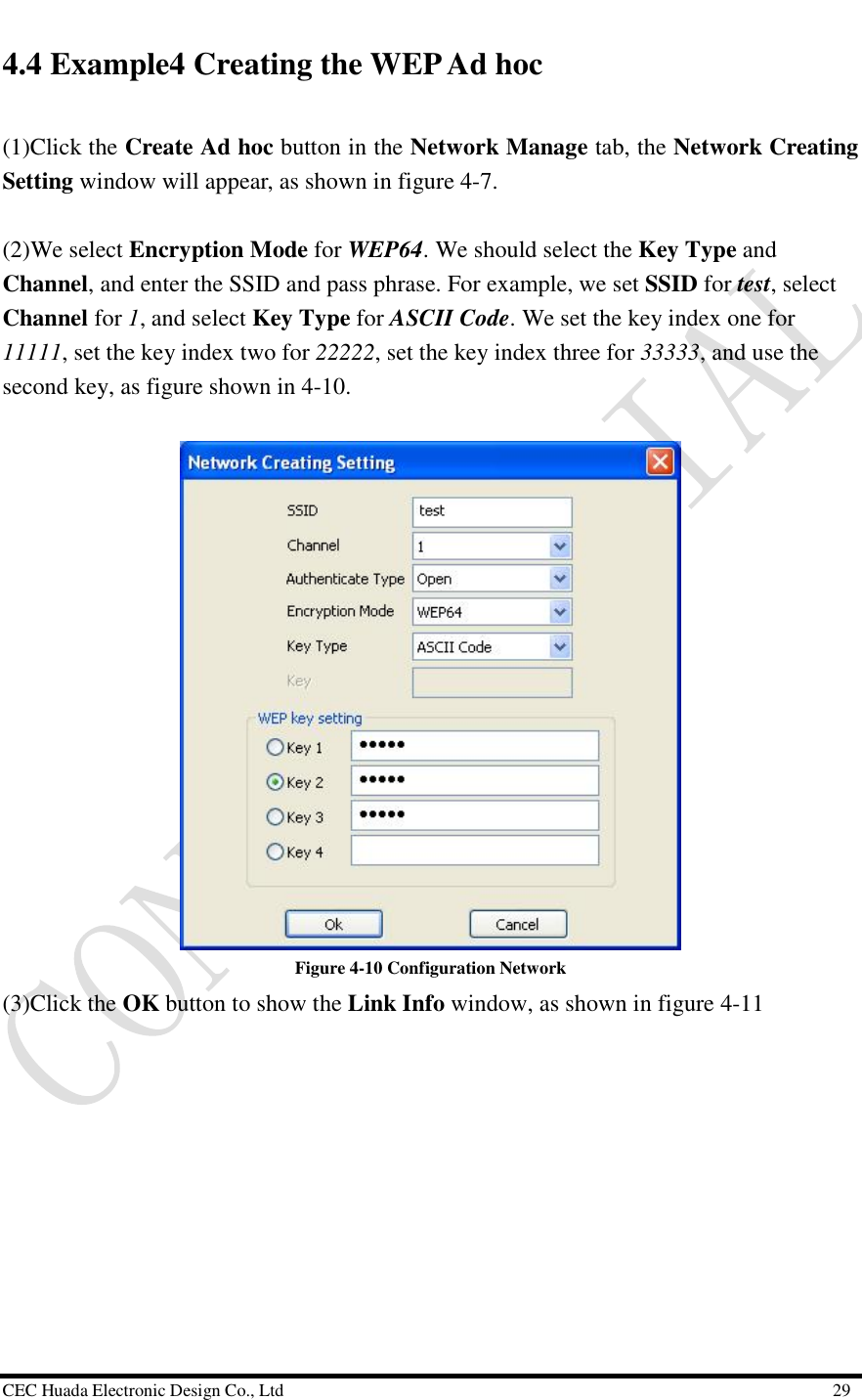  CEC Huada Electronic Design Co., Ltd                                                      29 4.4 Example4 Creating the WEP Ad hoc (1)Click the Create Ad hoc button in the Network Manage tab, the Network Creating Setting window will appear, as shown in figure 4-7.  (2)We select Encryption Mode for WEP64. We should select the Key Type and Channel, and enter the SSID and pass phrase. For example, we set SSID for test, select Channel for 1, and select Key Type for ASCII Code. We set the key index one for 11111, set the key index two for 22222, set the key index three for 33333, and use the second key, as figure shown in 4-10.    Figure 4-10 Configuration Network (3)Click the OK button to show the Link Info window, as shown in figure 4-11   