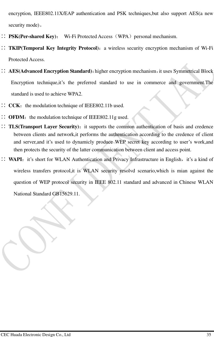  CEC Huada Electronic Design Co., Ltd                                                      35 encryption, IEEE802.11X/EAP authentication and PSK techniques,but also support AES(a new security mode)。 ∷ PSK(Per-shared Key)： Wi-Fi Protected Access（WPA）personal mechanism. ∷ TKIP(Temporal Key Integrity Protocol)：a wireless security encryption mechanism of Wi-Fi Protected Access. ∷ AES(Advanced Encryption Standard)：higher encryption mechanism，it uses Symmetrical Block Encryption technique,it’s the preferred standard to use in commerce and government.The standard is used to achieve WPA2.  ∷ CCK：the modulation technique of IEEE802.11b used. ∷ OFDM：the modulation technique of IEEE802.11g used. ∷ TLS(Transport Layer Security)：it supports the common authentication of basis and credence between clients and network,it performs the authentication according to the credence of client and server,and it’s used to dynamicly produce WEP secret key according to user’s work,and then protects the security of the latter communication between client and access point.  ∷ WAPI：it’s short for WLAN Authentication and Privacy Infrastructure in English，it’s a kind of wireless transfers protocol,it is WLAN security resolvd scenario,which is mian against the question of WEP protocol security in IEEE 802.11 standard and advanced in Chinese WLAN National Standard GB15629.11.                 