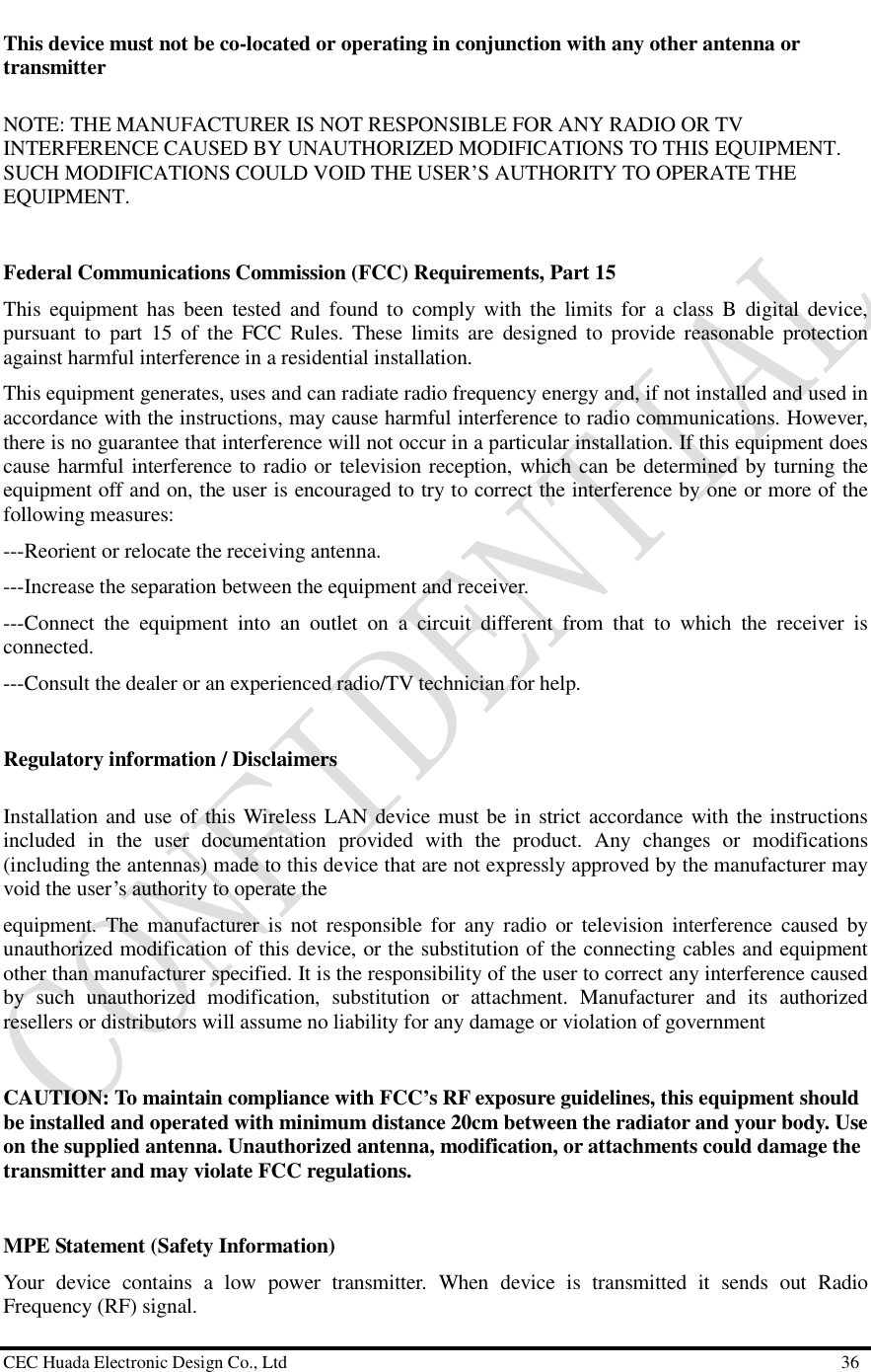  CEC Huada Electronic Design Co., Ltd                                                      36 This device must not be co-located or operating in conjunction with any other antenna or transmitter NOTE: THE MANUFACTURER IS NOT RESPONSIBLE FOR ANY RADIO OR TV INTERFERENCE CAUSED BY UNAUTHORIZED MODIFICATIONS TO THIS EQUIPMENT. SUCH MODIFICATIONS COULD VOID THE USER’S AUTHORITY TO OPERATE THE EQUIPMENT.  Federal Communications Commission (FCC) Requirements, Part 15  This equipment has been tested and found to comply with the limits for a class B digital device, pursuant to part 15 of the FCC Rules. These limits are designed to provide reasonable protection against harmful interference in a residential installation. This equipment generates, uses and can radiate radio frequency energy and, if not installed and used in accordance with the instructions, may cause harmful interference to radio communications. However, there is no guarantee that interference will not occur in a particular installation. If this equipment does cause harmful interference to radio or television reception, which can be determined by turning the equipment off and on, the user is encouraged to try to correct the interference by one or more of the following measures: ---Reorient or relocate the receiving antenna. ---Increase the separation between the equipment and receiver. ---Connect the equipment into an outlet on a circuit different from that to which the receiver is connected. ---Consult the dealer or an experienced radio/TV technician for help.  Regulatory information / Disclaimers Installation and use of this Wireless LAN device must be in strict accordance with the instructions included in the user documentation provided with the product. Any changes or modifications (including the antennas) made to this device that are not expressly approved by the manufacturer may void the user’s authority to operate the equipment. The manufacturer is not responsible for any radio or television interference caused by unauthorized modification of this device, or the substitution of the connecting cables and equipment other than manufacturer specified. It is the responsibility of the user to correct any interference caused by such unauthorized modification, substitution or attachment. Manufacturer and its authorized resellers or distributors will assume no liability for any damage or violation of government  CAUTION: To maintain compliance with FCC’s RF exposure guidelines, this equipment should be installed and operated with minimum distance 20cm between the radiator and your body. Use on the supplied antenna. Unauthorized antenna, modification, or attachments could damage the transmitter and may violate FCC regulations.  MPE Statement (Safety Information) Your device contains a low power transmitter. When device is transmitted it sends out Radio Frequency (RF) signal. 