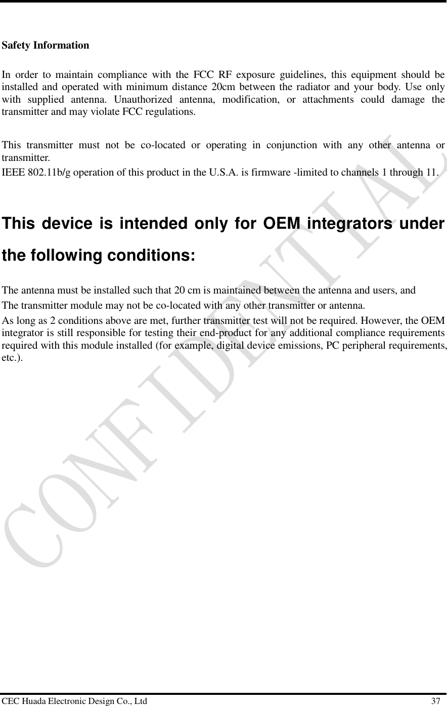  CEC Huada Electronic Design Co., Ltd                                                      37  Safety Information In order to maintain compliance with the FCC RF exposure guidelines, this equipment should be installed and operated with minimum distance 20cm between the radiator and your body. Use only with supplied antenna. Unauthorized antenna, modification, or attachments could damage the transmitter and may violate FCC regulations.  This transmitter must not be co-located or operating in conjunction with any other antenna or transmitter.  IEEE 802.11b/g operation of this product in the U.S.A. is firmware -limited to channels 1 through 11.    This device is intended only for OEM integrators under the following conditions: The antenna must be installed such that 20 cm is maintained between the antenna and users, and  The transmitter module may not be co-located with any other transmitter or antenna.  As long as 2 conditions above are met, further transmitter test will not be required. However, the OEM integrator is still responsible for testing their end-product for any additional compliance requirements required with this module installed (for example, digital device emissions, PC peripheral requirements, etc.).  