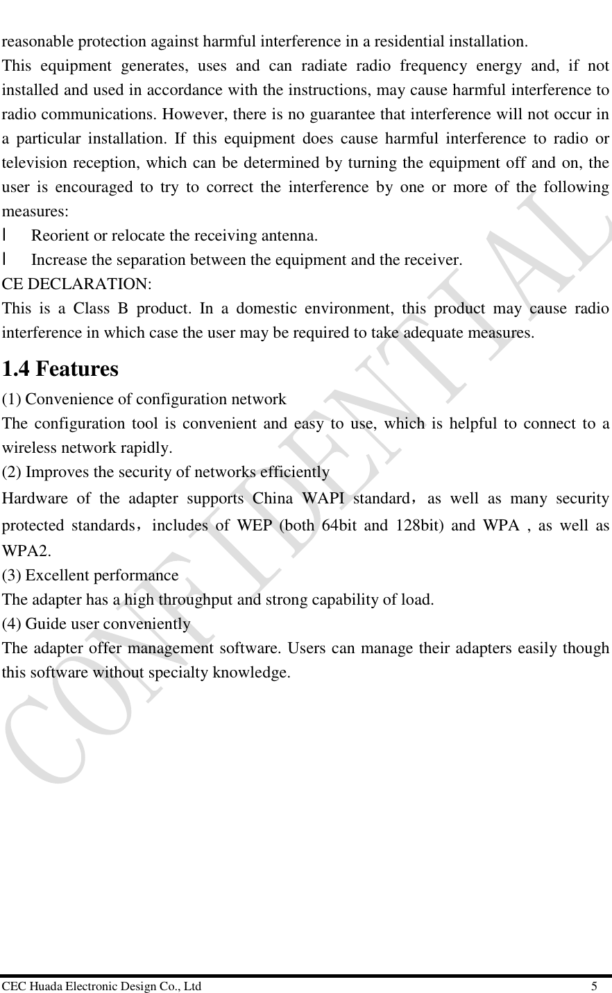  CEC Huada Electronic Design Co., Ltd                                                      5 reasonable protection against harmful interference in a residential installation. This equipment generates, uses and can radiate radio frequency energy and, if not installed and used in accordance with the instructions, may cause harmful interference to radio communications. However, there is no guarantee that interference will not occur in a particular installation. If this equipment does cause harmful interference to radio or television reception, which can be determined by turning the equipment off and on, the user is encouraged to try to correct the interference by one or more of the following measures: l Reorient or relocate the receiving antenna. l Increase the separation between the equipment and the receiver. CE DECLARATION: This is a Class B product. In a domestic environment, this product may cause radio interference in which case the user may be required to take adequate measures. 1.4 Features  (1) Convenience of configuration network The configuration tool is convenient and easy to use, which is helpful to connect to a wireless network rapidly. (2) Improves the security of networks efficiently Hardware of the adapter supports China WAPI standard，as well as many security protected standards，includes of WEP (both 64bit and 128bit) and WPA , as well as WPA2. (3) Excellent performance  The adapter has a high throughput and strong capability of load. (4) Guide user conveniently The adapter offer management software. Users can manage their adapters easily though this software without specialty knowledge. 