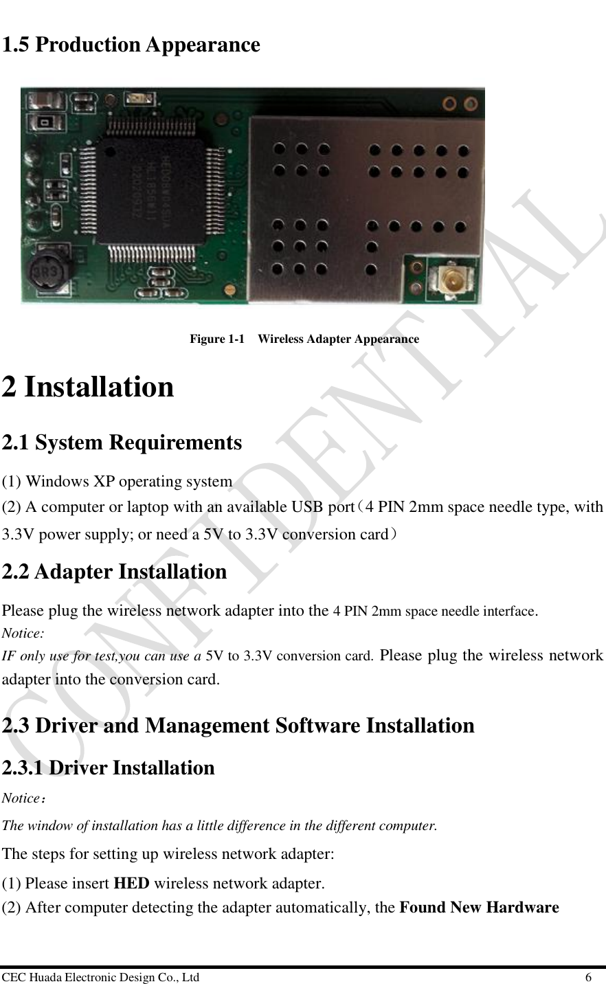  CEC Huada Electronic Design Co., Ltd                                                      6 1.5 Production Appearance                    Figure 1-1  Wireless Adapter Appearance  2 Installation  2.1 System Requirements  (1) Windows XP operating system (2) A computer or laptop with an available USB port（4 PIN 2mm space needle type, with 3.3V power supply; or need a 5V to 3.3V conversion card） 2.2 Adapter Installation  Please plug the wireless network adapter into the 4 PIN 2mm space needle interface. Notice: IF only use for test,you can use a 5V to 3.3V conversion card. Please plug the wireless network adapter into the conversion card. 2.3 Driver and Management Software Installation  2.3.1 Driver Installation Notice：  The window of installation has a little difference in the different computer. The steps for setting up wireless network adapter: (1) Please insert HED wireless network adapter. (2) After computer detecting the adapter automatically, the Found New Hardware 