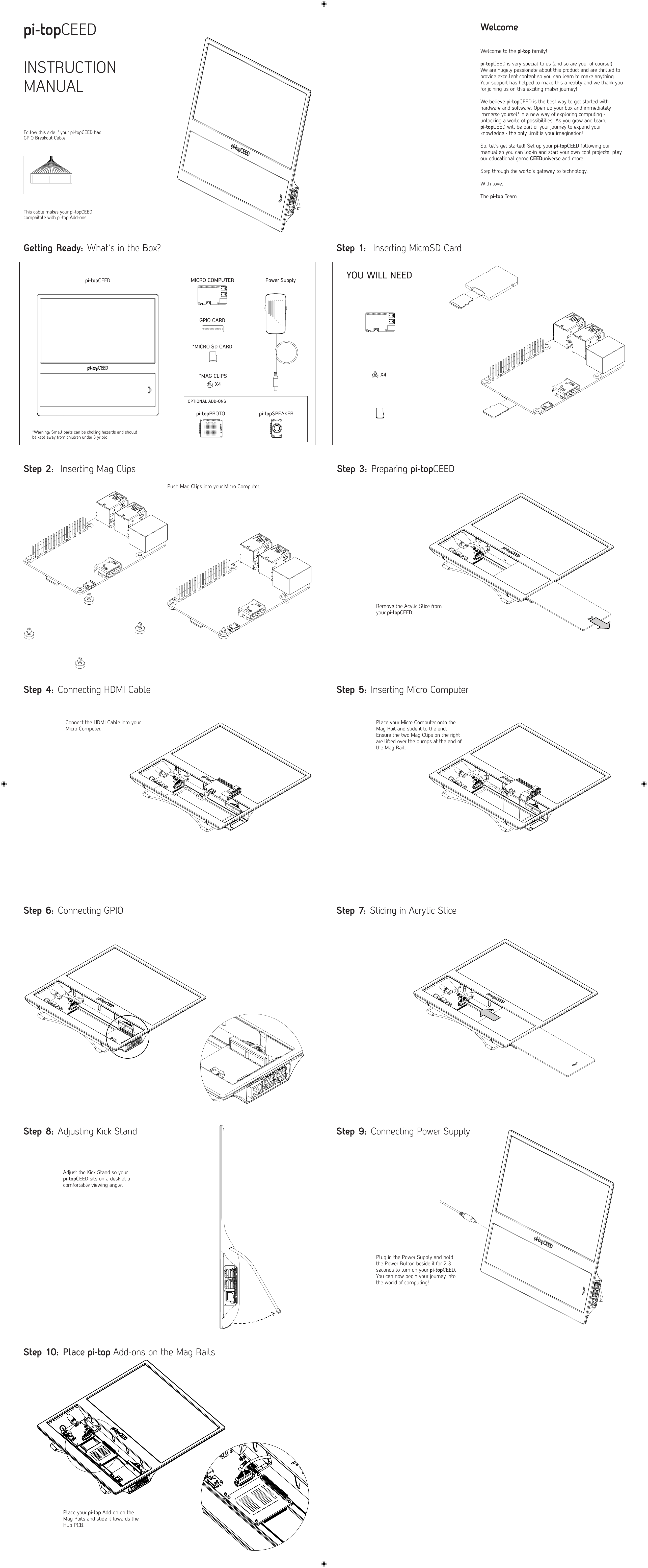 pi-topCEEDINSTRUCTION MANUALWelcomeWelcome to the pi-top family! pi-topCEED is very special to us (and so are you, of course!). We are hugely passionate about this product and are thrilled to provide excellent content so you can learn to make anything. Your support has helped to make this a reality and we thank you for joining us on this exciting maker journey!We believe pi-topCEED is the best way to get started with hardware and soware. Open up your box and immediately immerse yourself in a new way of exploring computing - unlocking a world of possibilities. As you grow and learn, pi-topCEED will be part of your journey to expand your knowledge - the only limit is your imagination!So, let&rsquo;s get started! Set up your pi-topCEED following our manual so you can log-in and start your own cool projects, play our educational game CEEDuniverse and more!Step through the world&rsquo;s gateway to technology.With love, The pi-top TeamGetting Ready: What&rsquo;s in the Box? Step 1:  Inserting MicroSD CardStep 2:  Inserting Mag ClipsYOU WILL NEEDFollow this side if your pi-topCEED has GPIO Breakout Cable.This cable makes your pi-topCEED compaitble with pi-top Add-ons.Push Mag Clips into your Micro Computer.Step 3: Preparing pi-topCEEDStep 5: Inserting Micro ComputerStep 7: Sliding in Acrylic SliceStep 9: Connecting Power SupplyStep 4: Connecting HDMI CableStep 6: Connecting GPIOStep 8: Adjusting Kick StandStep 10: Place pi-top Add-ons on the Mag Rails Remove the Acylic Slice fromyour pi-topCEED.Connect the HDMI Cable into your Micro Computer.Place your Micro Computer onto the Mag Rail and slide it to the end. Ensure the two Mag Clips on the right are lied over the bumps at the end of the Mag Rail.Adjust the Kick Stand so your pi-topCEED sits on a desk at a comfortable viewing angle.Place your pi-top Add-on on the Mag Rails and slide it towards the Hub PCB.Plug in the Power Supply and hold the Power Button beside it for 2-3 seconds to turn on your pi-topCEED.You can now begin your journey into the world of computing!pi-topCEEDX4*Warning: Small parts can be choking hazards and should be kept away from children under 3 yr old.*MICRO SD CARDPower SupplyMICRO COMPUTERGPIO CARD*MAG CLIPSOPTIONAL ADD-ONSX4pi-topSPEAKERpi-topPROTO