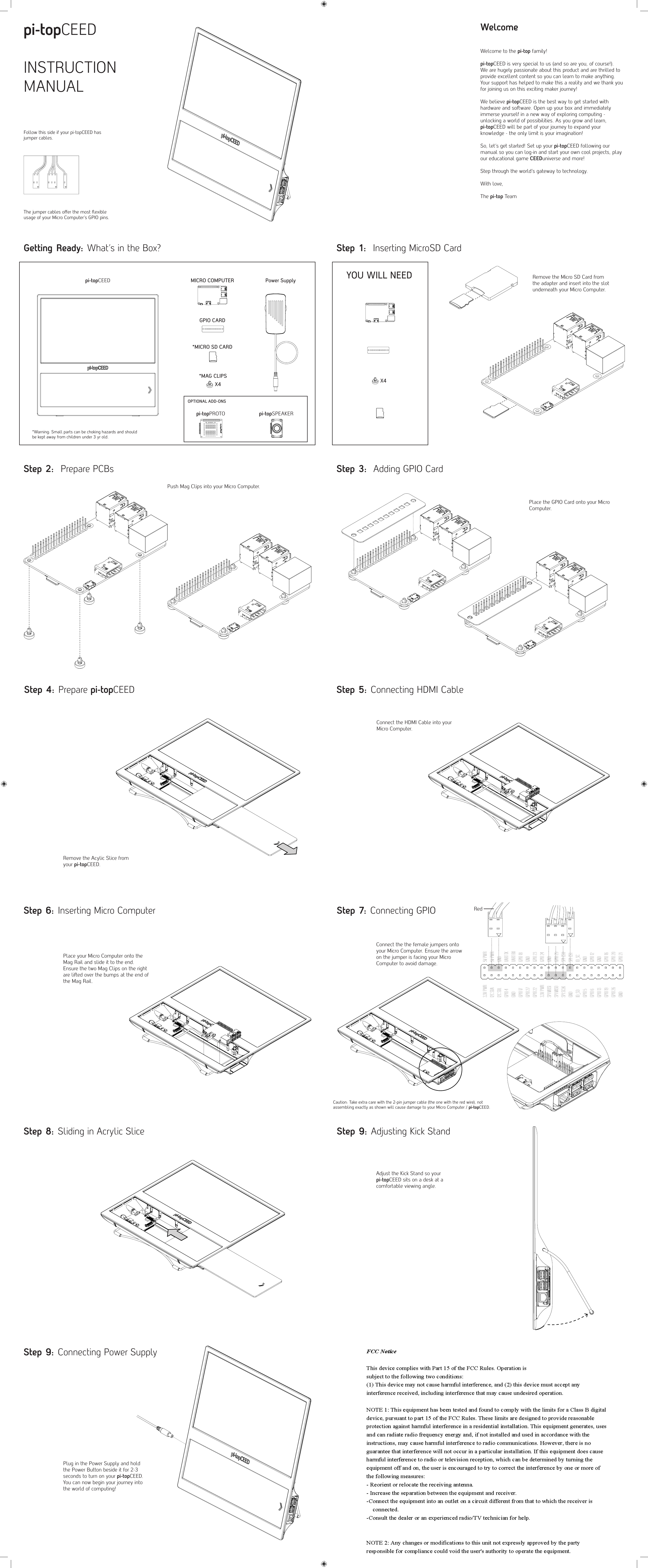 pi-topCEEDINSTRUCTION MANUALWelcomeWelcome to the pi-top family! pi-topCEED is very special to us (and so are you, of course!). We are hugely passionate about this product and are thrilled to provide excellent content so you can learn to make anything. Your support has helped to make this a reality and we thank you for joining us on this exciting maker journey!We believe pi-topCEED is the best way to get started with hardware and soware. Open up your box and immediately immerse yourself in a new way of exploring computing - unlocking a world of possibilities. As you grow and learn, pi-topCEED will be part of your journey to expand your knowledge - the only limit is your imagination!So, let&rsquo;s get started! Set up your pi-topCEED following our manual so you can log-in and start your own cool projects, play our educational game CEEDuniverse and more!Step through the world&rsquo;s gateway to technology.With love, The pi-top TeamGetting Ready: What&rsquo;s in the Box?*MICRO SD CARDPower SupplyMICRO COMPUTERGPIO CARDpi-topCEEDPlace the GPIO Card onto your Micro Computer.Step 1:  Inserting MicroSD CardYOU WILL NEED Remove the Micro SD Card from the adapter and insert into the slot underneath your Micro Computer.Step 2:  Prepare PCBs Step 3:  Adding GPIO CardPush Mag Clips into your Micro Computer.Step 4: Prepare pi-topCEEDStep 6: Inserting Micro Computer Step 7: Connecting GPIORemove the Acylic Slice fromyour pi-topCEED.Step 5: Connecting HDMI CableConnect the HDMI Cable into your Micro Computer.Step 8: Sliding in Acrylic Slice Step 9: Adjusting Kick StandAdjust the Kick Stand so your pi-topCEED sits on a desk at a comfortable viewing angle.Step 9: Connecting Power SupplyPlug in the Power Supply and hold the Power Button beside it for 2-3 seconds to turn on your pi-topCEED.You can now begin your journey into the world of computing!*MAG CLIPSOPTIONAL ADD-ONSX4X4*Warning: Small parts can be choking hazards and should be kept away from children under 3 yr old.Place your Micro Computer onto the Mag Rail and slide it to the end. Ensure the two Mag Clips on the right are lied over the bumps at the end of the Mag Rail.Connect the the female jumpers onto your Micro Computer. Ensure the arrow on the jumper is facing your Micro Computer to avoid damage.Red3.3V PWRI2C SDAI2C SDLGPIO 4GNDGPIO 17GPIO 27GPIO 223.3V PWRSPI MOSISPI MISOSPI SCLKGNDID_SDGPIO 5GPIO 6GPIO 13GPIO 19GPIO 26GND5V PWR5V PWRGNDUART TXUART RXGPIO 18GNDGPIO 23GPIO 24GNDGPIO 25SPI CS0SPI CS1ID_SCGNDGPIO 12GNDGPIO 16GPIO 20GPIO 21pi-topSPEAKERpi-topPROTOCaution: Take extra care with the 2-pin jumper cable (the one with the red wire), not assembling exactly as shown will cause damage to your Micro Computer / pi-topCEED.Follow this side if your pi-topCEED has jumper cables.The jumper cables oﬀer the most ﬂexible usage of your Micro Computer&rsquo;s GPIO pins.