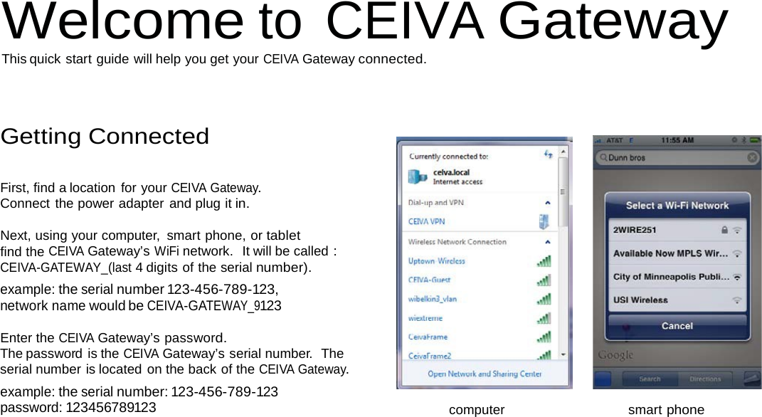 Welcome to CEIVA Gateway This quick start guide will help you get your CEIVA Gateway connected.     Getting Connected   First, find a location for your CEIVA Gateway. Connect the power adapter and plug it in.  Next, using your computer,  smart phone, or tablet find the CEIVA Gateway’s WiFi network.  It will be called : CEIVA-GATEWAY_(last 4 digits of the serial number). example: the serial number 123-456-789-123, network name would be CEIVA-GATEWAY_9123  Enter the CEIVA Gateway’s password. The password is the CEIVA Gateway’s serial number.  The serial number is located on the back of the CEIVA Gateway. example: the serial number: 123-456-789-123 password: 123456789123 computer   smart phone 