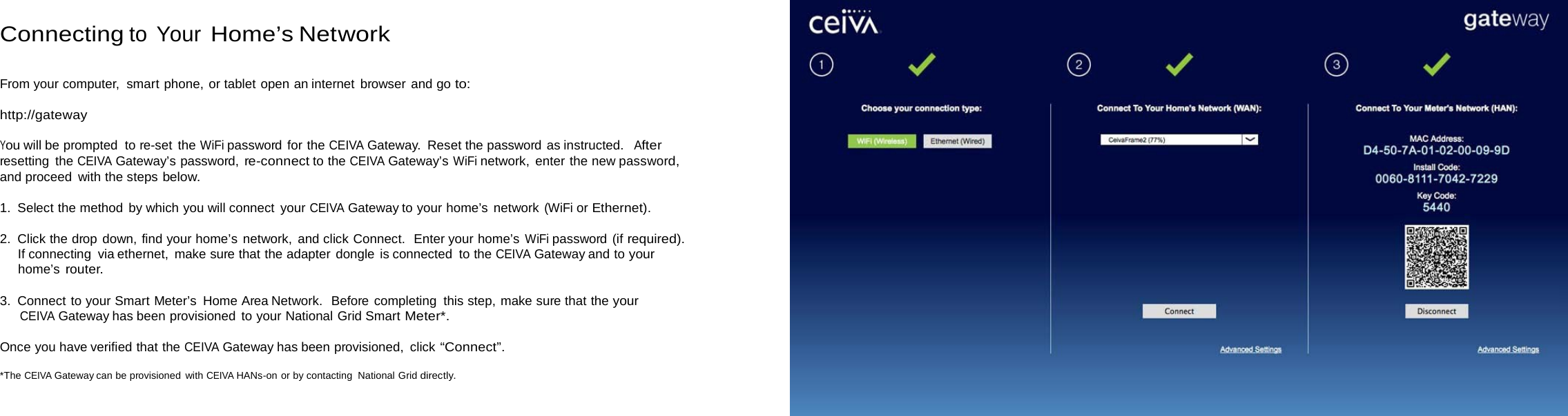   Connecting to Your Home’s Network   From your computer,  smart phone, or tablet open an internet browser and go to:  http://gateway  You will be prompted to re-set the WiFi password for the CEIVA Gateway.  Reset the password as instructed.  After resetting the CEIVA Gateway’s password, re-connect to the CEIVA Gateway’s WiFi network, enter the new password, and proceed with the steps below.  1. Select the method by which you will connect your CEIVA Gateway to your home’s network (WiFi or Ethernet).  2. Click the drop down, find your home’s network, and click Connect.  Enter your home’s WiFi password (if required). If connecting via ethernet, make sure that the adapter dongle is connected to the CEIVA Gateway and to your home’s router.  3. Connect to your Smart Meter’s Home Area Network.  Before completing this step, make sure that the your CEIVA Gateway has been provisioned to your National Grid Smart Meter*.  Once you have verified that the CEIVA Gateway has been provisioned, click “Connect”.  *The CEIVA Gateway can be provisioned with CEIVA HANs-on or by contacting National Grid directly. 