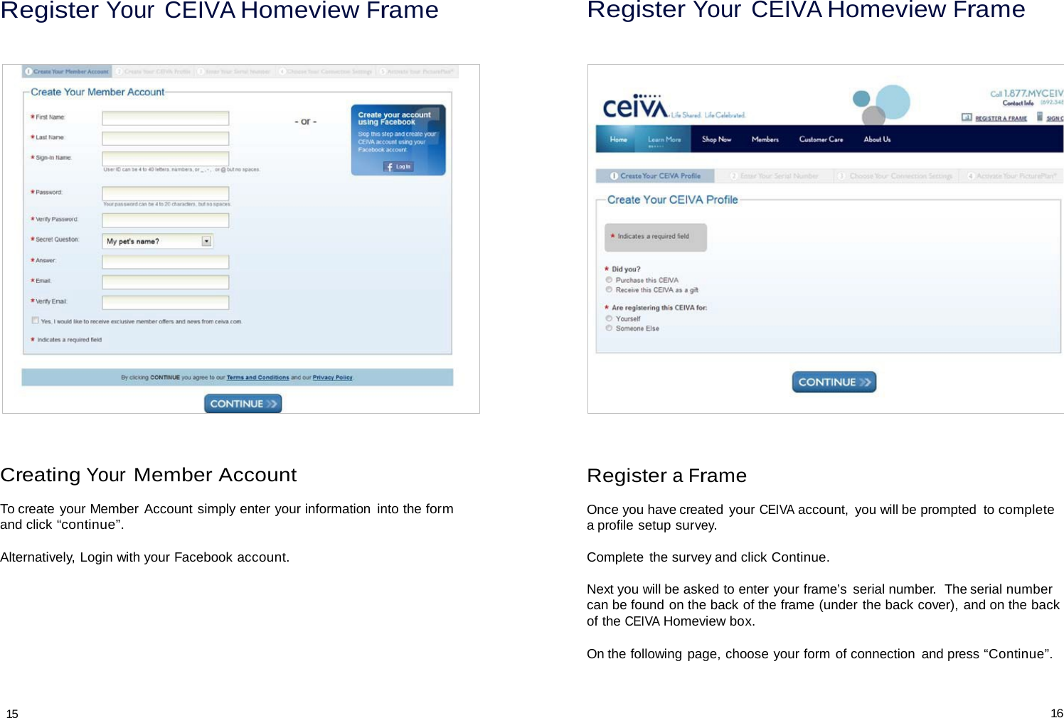 Register Your CEIVA Homeview Frame Register Your CEIVA Homeview Frame                                Creating Your Member Account  To create your Member Account simply enter your information  into the form and click “continue”.  Alternatively, Login with your Facebook account. Register a Frame  Once you have created your CEIVA account,  you will be prompted  to complete a profile setup survey.  Complete the survey and click Continue.  Next you will be asked to enter your frame’s  serial number.  The serial number can be found on the back of the frame (under the back cover), and on the back of the CEIVA Homeview box.  On the following page, choose your form of connection  and press “Continue”.    15 16 