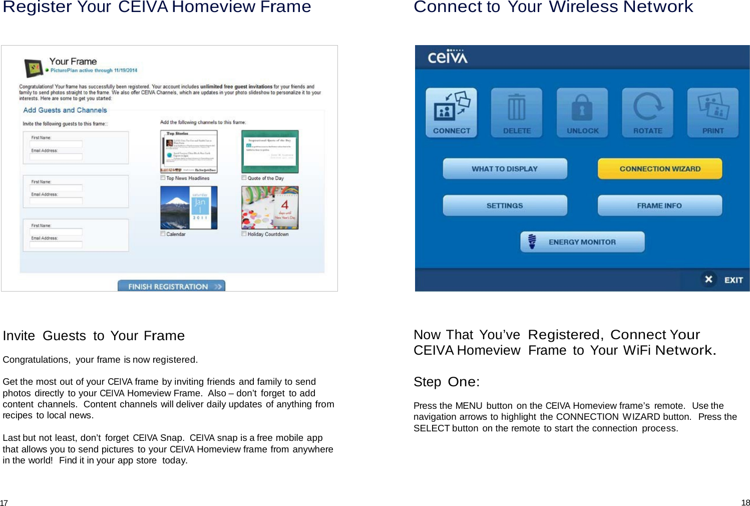 Register Your CEIVA Homeview Frame Connect to Your Wireless Network         Invite  Guests  to Your Frame  Congratulations,  your frame is now registered.  Get the most out of your CEIVA frame by inviting friends and family to send photos directly  to your CEIVA Homeview Frame.  Also – don’t  forget  to add content channels.  Content channels will deliver daily updates of anything from recipes to local news.  Last but not least, don’t  forget CEIVA Snap. CEIVA snap is a free mobile app that allows you to send pictures to your CEIVA Homeview frame from anywhere in the world!  Find it in your app store  today. Now That  You’ve Registered, Connect Your CEIVA Homeview  Frame  to Your WiFi Network.   Step One:  Press the MENU button on the CEIVA Homeview frame’s  remote.  Use the navigation arrows to highlight the CONNECTION WIZARD button.  Press the SELECT button  on the remote to start the connection process.    17 18 