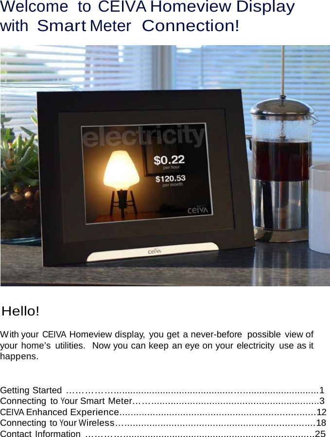 Welcome  to CEIVA Homeview Display with Smart Meter  Connection!     Hello!  W ith your CEIVA Homeview display, you get a never-before  possible view of your home’s  utilities.  Now you can keep an eye on your electricity  use as it happens.   Getting Started ……………............................................…............................1 Connecting  to Your Smart Meter…….............................................................3 CEIVA Enhanced Experience.......................................................................12 Connecting to Your Wireless….....................................................................18 Contact Information …………......................................................................25 