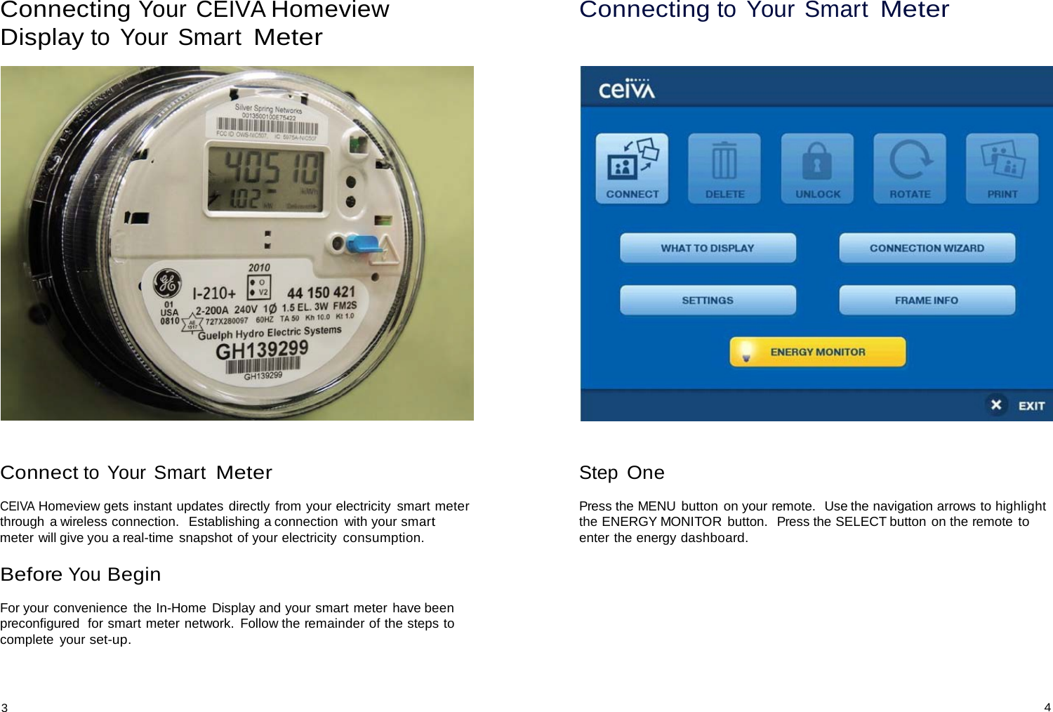  Connecting Your CEIVA Homeview Display to Your Smart Meter      Connect to Your Smart Meter  CEIVA Homeview gets instant updates directly from your electricity  smart meter through  a wireless connection.   Establishing a connection  with your smart meter will give you a real-time snapshot of your electricity  consumption.  Before You Begin  For your convenience  the In-Home  Display and your smart meter have been preconfigured  for smart meter network.  Follow the remainder of the steps to complete  your set-up. Connecting to Your Smart Meter        Step One  Press the MENU button on your remote.  Use the navigation arrows to highlight the ENERGY MONITOR button.  Press the SELECT button on the remote to enter the energy dashboard.    3 4 