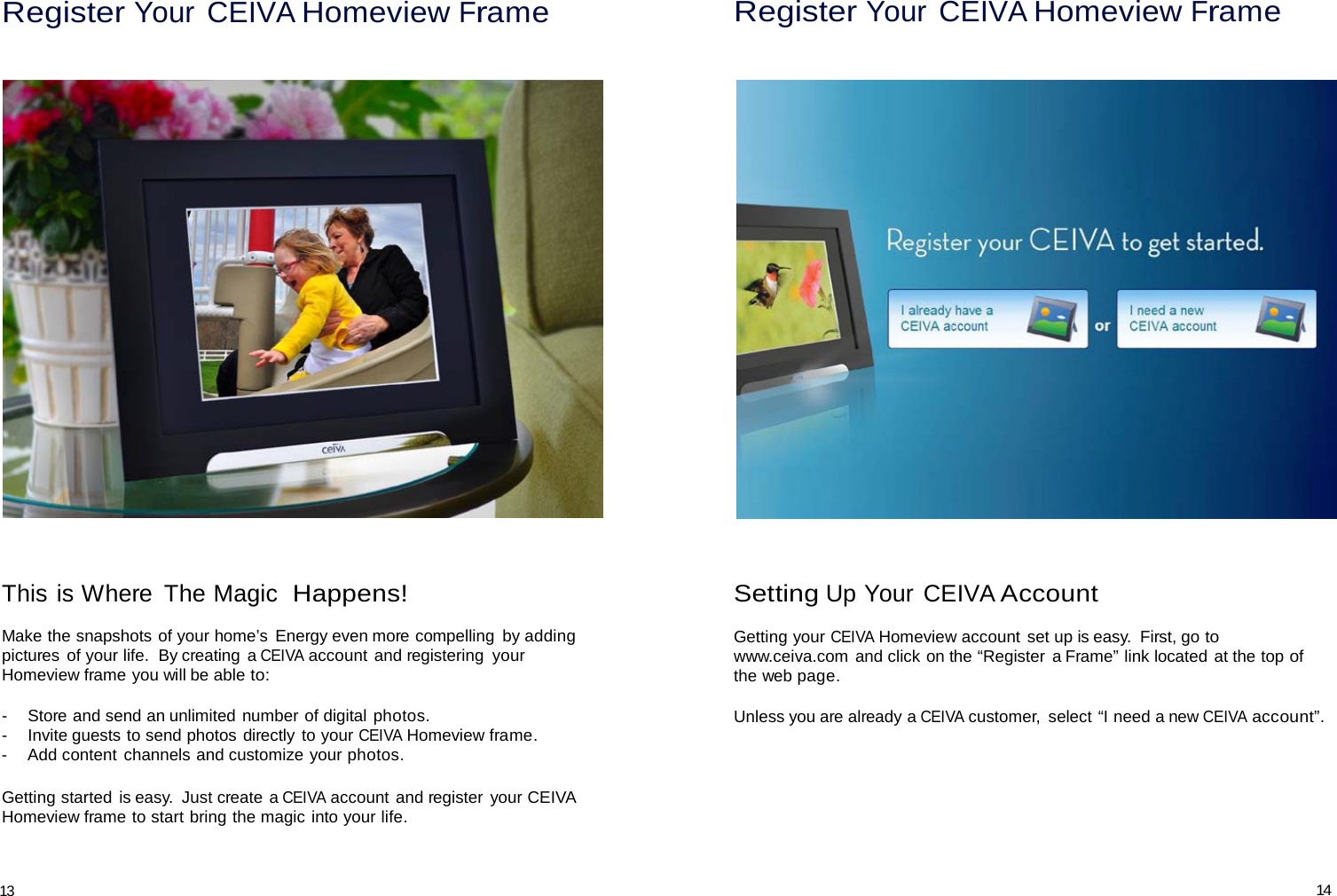 Register Your CEIVA Homeview Frame Register Your CEIVA Homeview Frame         This is Where  The Magic  Happens!  Make the snapshots of your home’s  Energy even more compelling  by adding pictures  of your life.  By creating  a CEIVA account and registering  your Homeview frame you will be able to:  -   Store and send an unlimited number of digital photos. -   Invite guests to send photos directly to your CEIVA Homeview frame. -   Add content channels and customize your photos.  Getting started is easy.  Just create a CEIVA account and register your CEIVA Homeview frame to start bring the magic into your life. Setting Up Your CEIVA Account  Getting your CEIVA Homeview account set up is easy.  First, go to www.ceiva.com  and click on the “Register  a Frame” link located at the top of the web page.  Unless you are already a CEIVA customer,  select “I need a new CEIVA account”.    13 14 