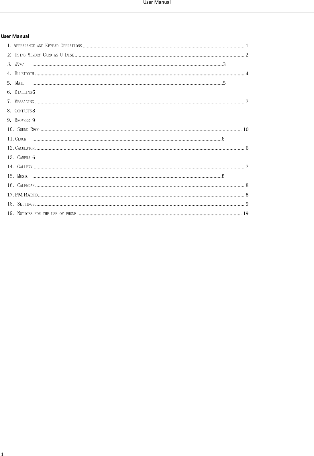 User Manual  1   User Manual1. APPEARANCE AND KEYPAD OPERATIONS ....................................................................................................................... 1 2. USING MEMORY CARD AS U DISK ............................................................................................................................. 2 3. WIFI ..............................................................................................................................................3 4. BLUETOOTH .......................................................................................................................................................... 4 5.  MAIL ..............................................................................................................................................5 6. DIALLING 6 7. MESSAGING .......................................................................................................................................................... 7 8. CONTACTS 8 9. BROWSER  9 10. SOUND RECO .................................................................................................................................................... 10 11.CLOCK .............................................................................................................................................6 12.CACULATOR .......................................................................................................................................................... 6 13. CAMERA 6 14. GALLERY ........................................................................................................................................................... 7 15. MUSIC .............................................................................................................................................8 16. CALENDAR .......................................................................................................................................................... 8 17. FM RADIO ........................................................................................................................................................ 8 18. SETTINGS .......................................................................................................................................................... 9 19. NOTICES FOR THE USE OF PHONE ......................................................................................................................... 19                 