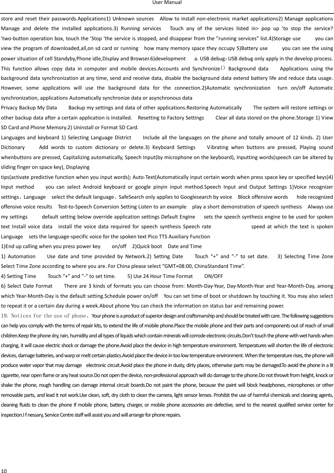 User Manual  10 store and reset their passwords.Applications1) Unknown sources  Allow to install non-electronic market applications2) Manage applications      Manage and delete the installed applications.3)  Running services   Touch any of the services listed in&gt; pop up &apos;to stop the service? &apos;two-button operation box, touch the &apos;Stop &apos;the service is stopped, and disappear from the &quot;running services&quot; list.4)Storage use     you can view the program of downloaded,all,on sd card or running    how many memory space they occupy 5)Battery use          you can see the using power situation of cell Standyby,Phone idle,Display and Browser.6)development   a. USB debug：USB debug only apply in the develop process. This function allows copy data in computer and mobile devices.Accounts and Synchronize1) Background data    Applications using the background data synchronization at any time, send and receive data, disable the background data extend battery life and reduce data usage. However, some applications will use the background data for the connection.2)Automatic synchronization  turn on/off Automatic synchronization, applications Automatically synchronize data or asynchronous data Privacy Backup My Data        Backup my settings and data of other applications.Restoring Automatically        The system will restore settings or other backup data after a certain application is Installed.    Resetting to Factory Settings        Clear all data stored on the phone.Storage 1) View SD Card and Phone Memory.2) Uninstall or Format SD Card. Languages and keyboard 1) Selecting Language District        Include all the languages on the phone and totally amount of 12 kinds. 2)  User Dictionary     Add words to custom dictionary or delete.3) Keyboard Settings    Vibrating when buttons are pressed, Playing sound whenbuttons are pressed, Capitalizing automatically, Speech Input(by microphone on the keyboard), Inputting words(speech can be altered by sliding finger on space key), Displaying tips(activate predictive function when you input words); Auto-Text(Automatically input certain words when press space key or specified keys)4) Input method    you can select Android keyboard or google pinyin input method.Speech Input and Output Settings 1)Voice recognizer settings、Language  select the default language、SafeSearch only applies to Googlesearch by voice    Block offensive words     hide recognized offensive voice results    Test-to-Speech Conversion Setting Listen to an example   play a short demonstration of speech synthesis  Always use my settings     default setting below override application settings Default Engine      sets the speech synthesis engine to be used for spoken text Install voice data    install the voice data required for speech synthesis Speech rate                           speed at which the text is spoken Language  sets the language-specific voice for the spoken text Pico TTS Auxiliary Function   1)End up calling when you press power key        on/off  2)Quick boot    Date and Time   1)  Automation      Use date and time provided by Network.2) Setting Date      Touch “+” and ”-” to set date.   3) Selecting Time Zone    Select Time Zone according to where you are. For China please select “GMT+08:00, ChinaStandard Time”.   4) Setting Time        Touch “+” and ”-” to set time.        5) Use 24 Hour Time Format        ON/OFF     6) Select Date Format     There are 3 kinds of formats you can choose from: Month-Day-Year, Day-Month-Year and Year-Month-Day, among which Year-Month-Day is the default setting.Schedule power on/off  You can set time of boot or shutdown by touching it. You may also select to repeat it or a certain day during a week.About phone You can check the information on status bar and remaining power. 19. Notices for the use of phone、Your phone is a product of superior design and craftsmanship and should be treated with care. The following suggestions can help you comply with the terms of repair kits, to extend the life of mobile phone.Place the mobile phone and their parts and components out of reach of small children.Keep the phone dry, rain, humidity and all types of liquids which contain minerals will corrode electronic circuits.Don’t touch the phone with wet hands when charging, it will cause electric shock or damage the phone.Avoid place the device in high temperature environment. Temperatures will shorten the life of electronic devices, damage batteries, and warp or melt certain plastics.Avoid place the device in too low temperature environment. When the temperature rises, the phone will produce water vapor that may damage    electronic circuit.Avoid place the phone in dusty, dirty places, otherwise parts may be damaged.To avoid the phone in a lit cigarette, near open flame or any heat source.Do not open the device, non-professional approach will do damage to the phone.Do not throwit from height, knock or shake the phone, rough handling can damage internal circuit boards.Do not paint the phone, because the paint will block headphones, microphones or other removable parts, and lead it not work.Use clean, soft, dry cloth to clean the camera, light sensor lenses. Prohibit the use of harmful chemicals and cleaning agents, cleaning fluids to clean the phone If mobile phone, battery, charger, or mobile phone accessories are defective, send to the nearest qualified service center for inspection.I f nessary, Service Centre staff will assist you and will arrange for phone repairs.                                                  