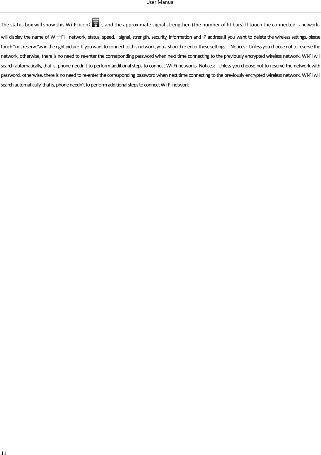 User Manual  11 The status box will show this Wi-Fi icon（）, and the approximate signal strengthen (the number of lit bars).If touch the connected  、network，will display the name of Wi—Fi    network, status, speed,    signal, strength, security, information and IP address.If you want to delete the wireless settings, please touch “not reserve”as in the right picture. If you want to connect to this network, you、should re-enter these settings.    Notices：Unless you choose not to reserve the network, otherwise, there is no need to re-enter the corresponding password when next time connecting to the previously encrypted wireless network. Wi-Fi will search automatically, that is, phone needn’t to perform additional steps to connect Wi-Fi networks. Notices：Unless you choose not to reserve the network with password, otherwise, there is no need to re-enter the corresponding password when next time connecting to the previously encrypted wireless network. Wi-Fi will search automatically, that is, phone needn’t to perform additional steps to connect Wi-Fi network                                      