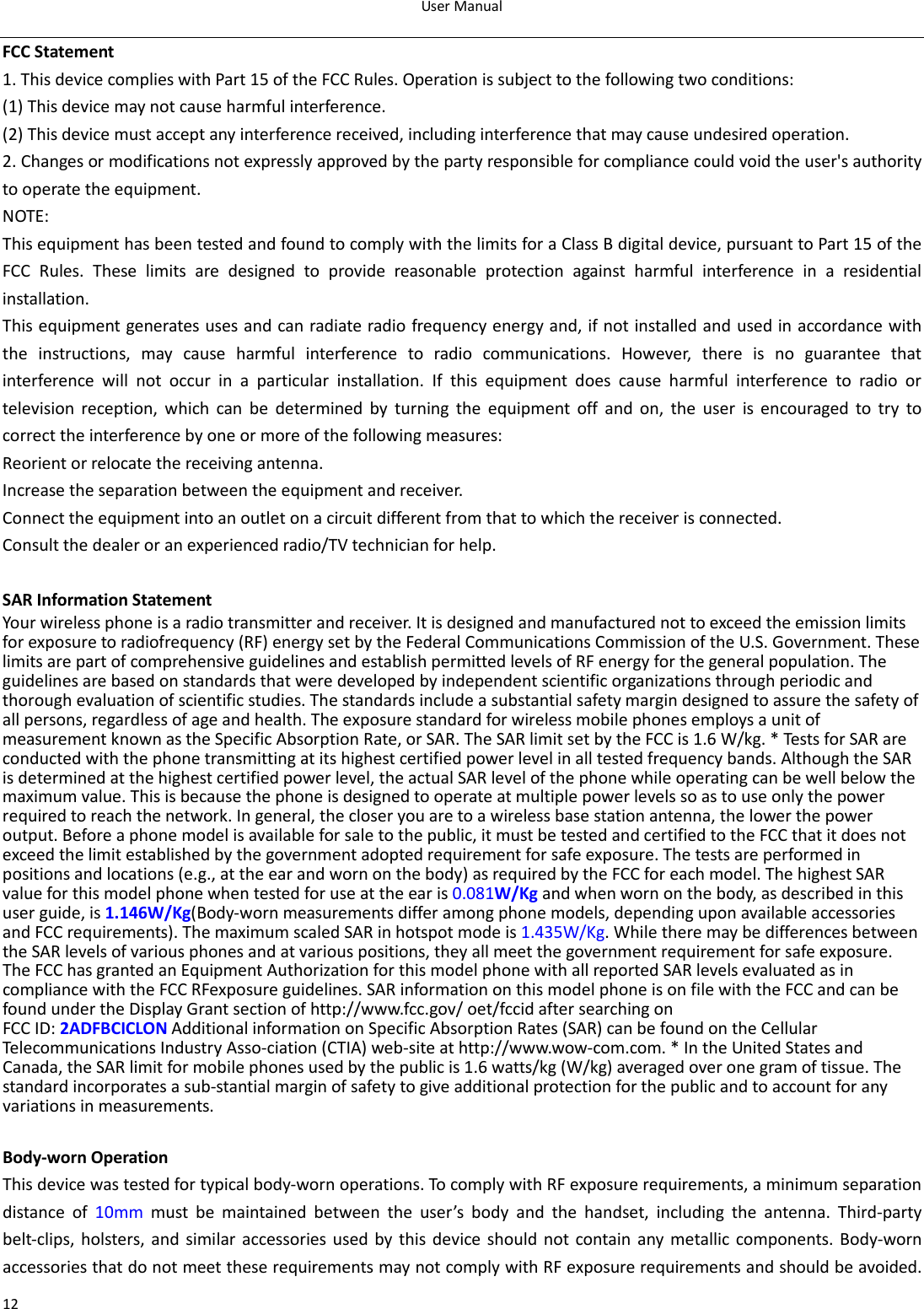 User Manual  12 FCC Statement 1. This device complies with Part 15 of the FCC Rules. Operation is subject to the following two conditions: (1) This device may not cause harmful interference. (2) This device must accept any interference received, including interference that may cause undesired operation. 2. Changes or modifications not expressly approved by the party responsible for compliance could void the user&apos;s authority to operate the equipment. NOTE:   This equipment has been tested and found to comply with the limits for a Class B digital device, pursuant to Part 15 of the FCC Rules. These limits are designed to provide reasonable protection against harmful interference in a residential installation. This equipment generates uses and can radiate radio frequency energy and, if not installed and used in accordance with the instructions, may cause harmful interference to radio communications. However, there is no guarantee that interference will not occur in a particular installation. If this equipment does cause harmful interference to radio or television reception, which can be determined by turning the equipment off and on, the user is encouraged to try to correct the interference by one or more of the following measures: Reorient or relocate the receiving antenna. Increase the separation between the equipment and receiver. Connect the equipment into an outlet on a circuit different from that to which the receiver is connected.   Consult the dealer or an experienced radio/TV technician for help.  SAR Information Statement Your wireless phone is a radio transmitter and receiver. It is designed and manufactured not to exceed the emission limits for exposure to radiofrequency (RF) energy set by the Federal Communications Commission of the U.S. Government. These limits are part of comprehensive guidelines and establish permitted levels of RF energy for the general population. The guidelines are based on standards that were developed by independent scientific organizations through periodic and thorough evaluation of scientific studies. The standards include a substantial safety margin designed to assure the safety of all persons, regardless of age and health. The exposure standard for wireless mobile phones employs a unit of measurement known as the Specific Absorption Rate, or SAR. The SAR limit set by the FCC is 1.6 W/kg. * Tests for SAR are conducted with the phone transmitting at its highest certified power level in all tested frequency bands. Although the SAR is determined at the highest certified power level, the actual SAR level of the phone while operating can be well below the maximum value. This is because the phone is designed to operate at multiple power levels so as to use only the power required to reach the network. In general, the closer you are to a wireless base station antenna, the lower the power output. Before a phone model is available for sale to the public, it must be tested and certified to the FCC that it does not exceed the limit established by the government adopted requirement for safe exposure. The tests are performed in positions and locations (e.g., at the ear and worn on the body) as required by the FCC for each model. The highest SAR value for this model phone when tested for use at the ear is 0.081W/Kg and when worn on the body, as described in this user guide, is 1.146W/Kg(Body-worn measurements differ among phone models, depending upon available accessories and FCC requirements). The maximum scaled SAR in hotspot mode is 1.435W/Kg. While there may be differences between the SAR levels of various phones and at various positions, they all meet the government requirement for safe exposure. The FCC has granted an Equipment Authorization for this model phone with all reported SAR levels evaluated as in compliance with the FCC RFexposure guidelines. SAR information on this model phone is on file with the FCC and can be found under the Display Grant section of http://www.fcc.gov/ oet/fccid after searching on   FCC ID: 2ADFBCICLON Additional information on Specific Absorption Rates (SAR) can be found on the Cellular Telecommunications Industry Asso-ciation (CTIA) web-site at http://www.wow-com.com. * In the United States and Canada, the SAR limit for mobile phones used by the public is 1.6 watts/kg (W/kg) averaged over one gram of tissue. The standard incorporates a sub-stantial margin of safety to give additional protection for the public and to account for any variations in measurements.  Body-worn Operation This device was tested for typical body-worn operations. To comply with RF exposure requirements, a minimum separation distance of 10mm must be maintained between the user’s body and the handset, including the antenna. Third-party belt-clips, holsters, and similar accessories used by this device should not contain any metallic components. Body-worn accessories that do not meet these requirements may not comply with RF exposure requirements and should be avoided. 