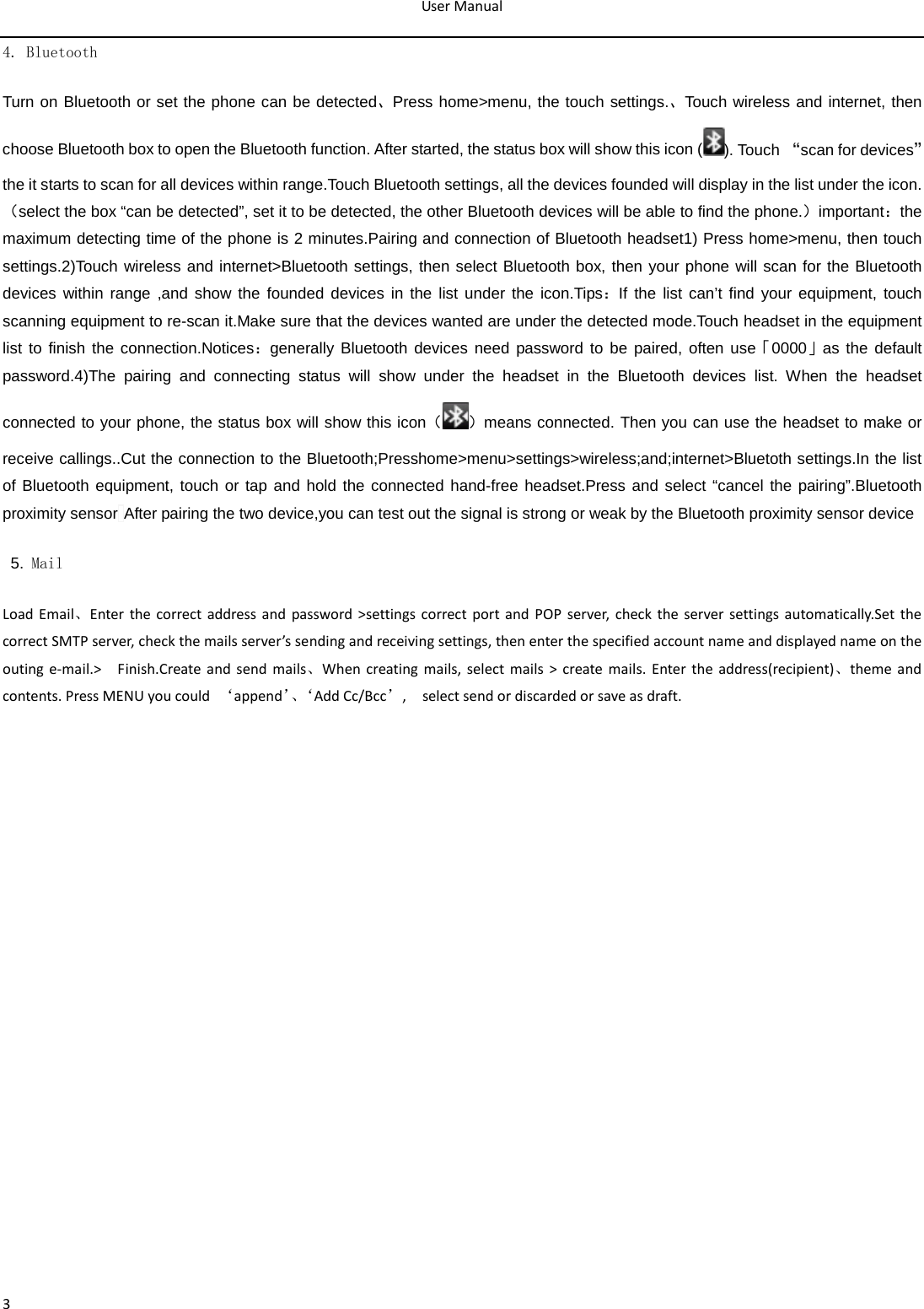 User Manual  3 4. Bluetooth Turn on Bluetooth or set the phone can be detected、Press home&gt;menu, the touch settings.、Touch wireless and internet, then choose Bluetooth box to open the Bluetooth function. After started, the status box will show this icon ( ). Touch “scan for devices”the it starts to scan for all devices within range.Touch Bluetooth settings, all the devices founded will display in the list under the icon.（select the box “can be detected”, set it to be detected, the other Bluetooth devices will be able to find the phone.）important：the maximum detecting time of the phone is 2 minutes.Pairing and connection of Bluetooth headset1) Press home&gt;menu, then touch settings.2)Touch wireless and internet&gt;Bluetooth settings, then select Bluetooth box, then your phone will scan for the Bluetooth devices within range ,and show the founded devices in the list under the icon.Tips：If the list can’t find your equipment, touch scanning equipment to re-scan it.Make sure that the devices wanted are under the detected mode.Touch headset in the equipment list to finish the connection.Notices：generally Bluetooth devices need password to be paired, often use「0000」as the default password.4)The pairing and connecting status will show under the headset in the Bluetooth devices list. When the headset connected to your phone, the status box will show this icon（）means connected. Then you can use the headset to make or receive callings..Cut the connection to the Bluetooth;Presshome&gt;menu&gt;settings&gt;wireless;and;internet&gt;Bluetoth settings.In the list of Bluetooth equipment, touch or tap and hold the connected hand-free headset.Press and select “cancel the pairing”.Bluetooth proximity sensor After pairing the two device,you can test out the signal is strong or weak by the Bluetooth proximity sensor device                                               5. Mail Load Email、Enter the correct address and password &gt;settings correct port and POP server, check the server settings automatically.Set the correct SMTP server, check the mails server’s sending and receiving settings, then enter the specified account name and displayed name on the outing e-mail.&gt;   Finish.Create and send mails、When creating mails, select mails &gt; create mails. Enter the address(recipient)、theme and contents. Press MENU you could  ‘append’、‘ Add Cc/Bcc’,    select send or discarded or save as draft.