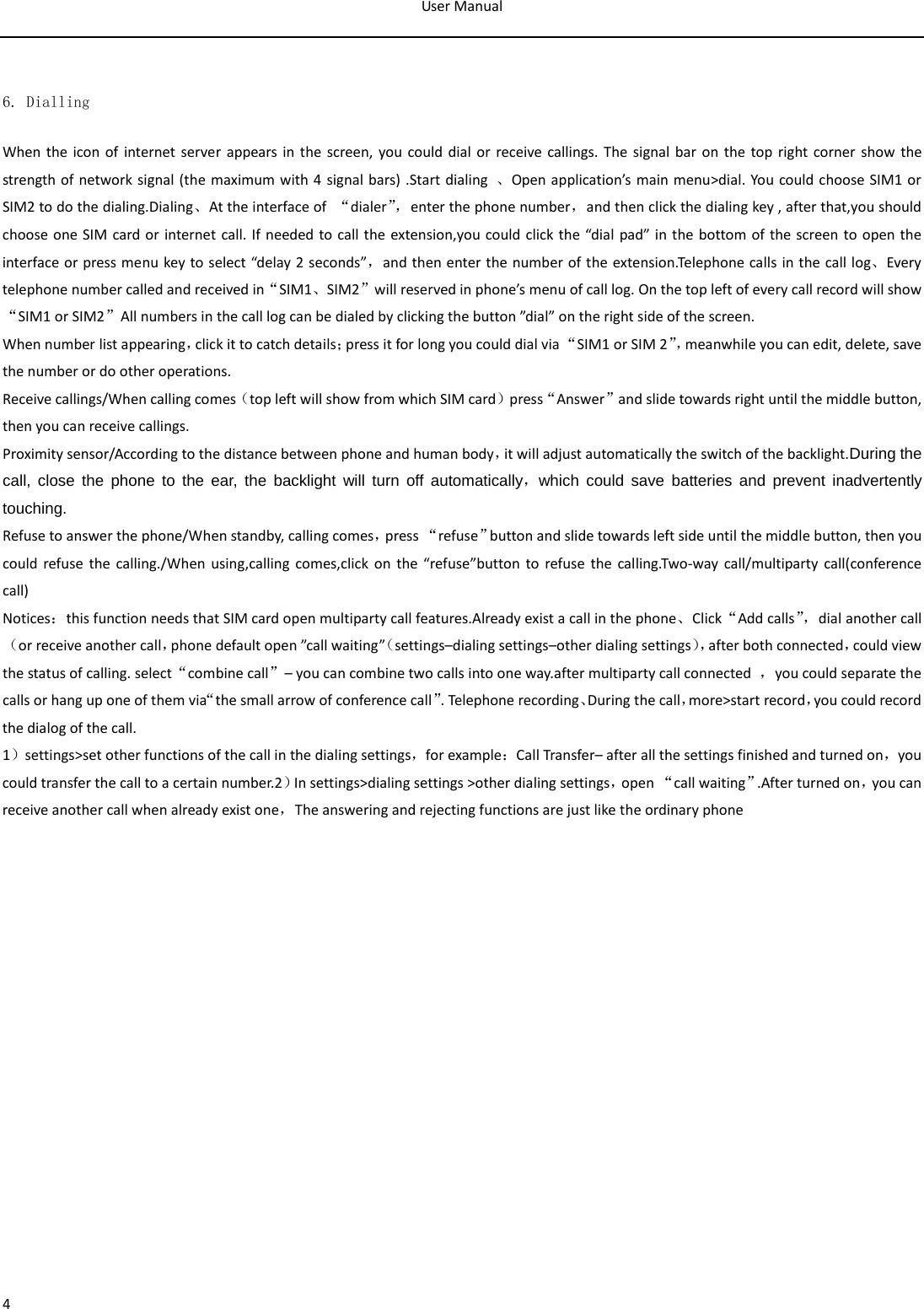 User Manual  4  6. Dialling When the icon of internet server appears in the screen, you could dial or receive callings. The signal bar on the top right corner show the strength of network signal (the maximum with 4 signal bars) .Start dialing  、Open application’s main menu&gt;dial. You could choose SIM1 or SIM2 to do the dialing.Dialing、At the interface of  “dialer”， enter the phone number，and then click the dialing key , after that,you should choose one SIM card or internet call. If needed to call the extension,you could click the “dial pad” in the bottom of the screen to open the interface or press menu key to select “delay 2 seconds”，and then enter the number of the extension.Telephone calls in the call log、Every telephone number called and received in“SIM1、SIM2”will reserved in phone’s menu of call log. On the top left of every call record will show“SIM1 or SIM2”All numbers in the call log can be dialed by clicking the button ”dial” on the right side of the screen. When number list appearing，click it to catch details；press it for long you could dial via “SIM1 or SIM 2”， meanwhile you can edit, delete, save the number or do other operations. Receive callings/When calling comes（top left will show from which SIM card）press“Answer”and slide towards right until the middle button, then you can receive callings. Proximity sensor/According to the distance between phone and human body，it will adjust automatically the switch of the backlight.During the call, close the phone to the ear, the backlight will turn off automatically，which could save batteries and prevent inadvertently touching. Refuse to answer the phone/When standby, calling comes，press “refuse”button and slide towards left side until the middle button, then you could refuse the calling./When using,calling comes,click on the “refuse”button to refuse the calling.Two-way call/multiparty call(conference call) Notices：this function needs that SIM card open multiparty call features.Already exist a call in the phone、Click“Add calls”， dial another call（or receive another call，phone default open ”call waiting”（settings–dialing settings–other dialing settings），after both connected，could view the status of calling. select“combine call”– you can combine two calls into one way.after multiparty call connected  ，you could separate the calls or hang up one of them via“the small arrow of conference call”. Telephone recording、During the call，more&gt;start record，you could record the dialog of the call. 1）settings&gt;set other functions of the call in the dialing settings，for example：Call Transfer– after all the settings finished and turned on，you could transfer the call to a certain number.2）In settings&gt;dialing settings &gt;other dialing settings，open “call waiting”.After turned on，you can receive another call when already exist one，The answering and rejecting functions are just like the ordinary phone   