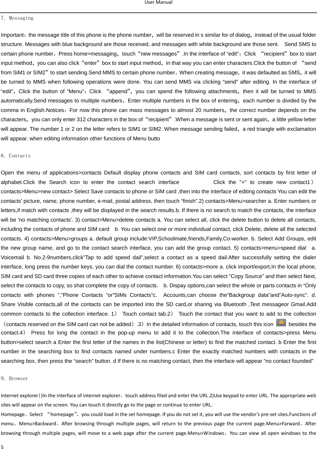 User Manual  5 7. Messaging Important：the message title of this phone is the phone number，will be reserved in s similar for of dialog，instead of the usual folder structure. Messages with blue background are those received, and messages with white background are those sent.    Send SMS to certain phone number、Press home&gt;messaging，touch“new messages”.In the interface of “edit”：Click  “recipient”box to start input method，you can also click“enter”box to start input method，in that way you can enter characters.Click the button of “send from SiM1 or SIM2”to start sending.Send MMS to certain phone number、When creating message，it was defaulted as SMS，it will be turned to MMS when following operations were done. You can send MMS via clicking “send” after editing. In the interface of “edit”，Click the button of “Menu”：Click  “append”， you can spend the following attachments，then it will be turned to MMS automatically.Send messages to multiple numbers、Enter multiple numbers in the box of entering，each number is divided by the comma in English.Notices：For now this phone can mass messages to almost 20 numbers，the correct number depends on the characters，you can only enter 312 characters in the box of“recipient”.When a message is sent or sent again，a little yellow letter will appear. The number 1 or 2 on the letter refers to SIM1 or SIM2. When message sending failed，a red triangle with exclamation will appear. when editing information other functions of Menu butto 8. Contacts Open the menu of applications&gt;contacts Default display phone contacts and SIM card contacts, sort contacts by first letter of alphabet.Click the Search icon to enter the contact search interface          Click the &quot;+&quot; to create new  contact1）contacts&gt;Menu&gt;new contact&gt; Select Save contacts to phone or SIM card ,then into the interface of editing contacts You can edit the contacts’ picture, name, phone number, e-mail, postal address, then touch “finish”.2) contacts&gt;Menu&gt;searcher a. Enter numbers or letters,if match with contacts ,they will be displayed in the search results.b. If there is no search to match the contacts, the interface will be &apos;no matching contacts’. 3) contact&gt;Menu&gt;delete contacts a. You can select all, click the delete button to delete all contacts, including the contacts of phone and SIM card   b. You can select one or more individual contact, click Delete, delete all the selected contacts. 4) contacts&gt;Menu&gt;groups a. default group include:VIP,Schoolmate,friends,Family,Co-worker. b. Select Add Groups, edit the new group name, and go to the contact search interface, you can add the group contact. 5) contacts&gt;menu&gt;speed dial  a. Voicemail b. No.2-9numbers,click”Tap to add speed dail”,select a contact as a speed dail.After successfully setting the dialer interface, long press the number keys, you can dial the contact number. 6) contacts&gt;more a. click import/export,In the local phone, SIM card and SD card three copies of each other to achieve contact information.You can select &quot;Copy Source&quot; and then select Next, select the contacts to copy, so shat complete the copy of contacts.    b. Dispay options,can select the whole or parts contacts in “Only contacts with phones ”,”Phone Contacts ”or”SIMs Contacts”c.  Accounts,can choose the”Backgroup data”and”Auto-sync”. d.  Share Visible contacts,all of the contacts can be imported into the SD card,or sharing via Bluetooth ,Text messageor Gmail.Add common contacts to the collection interface. 1） Touch contact tab.2） Touch the contact that you want to add to the collection（contacts reserved on the SIM card can not be added）.3）In the detailed information of contacts, touch this icon   besides the contact.4） Press for long the contact in the pop-up menu to add it to the collection.The interface of contacts&gt;press Menu button&gt;select search a Enter the first letter of the names in the list(Chinese or letter) to find the matched contact. b Enter the first number in the searching box to find contacts named under numbers.c Enter the exactly matched numbers with contacts in the searching box, then press the “search” button. d If there is no matching contact, then the interface will appear “no contact founded” 9. Browser Internet explorer1)In the interface of internet explorer，touch address filed and enter the URL.2)Use keypad to enter URL. The appropriate web sites will appear on the screen. You can touch it directly go to the page or continue to enter URL. Homepage、Select  “homepage”， you could load in the set homepage. If you do not set it, you will use the vendor’s pre-set sites.Functions of menu、Menu&gt;Backward、After browsing through multiple pages, will return to the previous page the current page.Menu&gt;Farward、After browsing through multiple pages, will move to a web page after the current page.Menu&gt;Windows、You  can view all open windows to the 