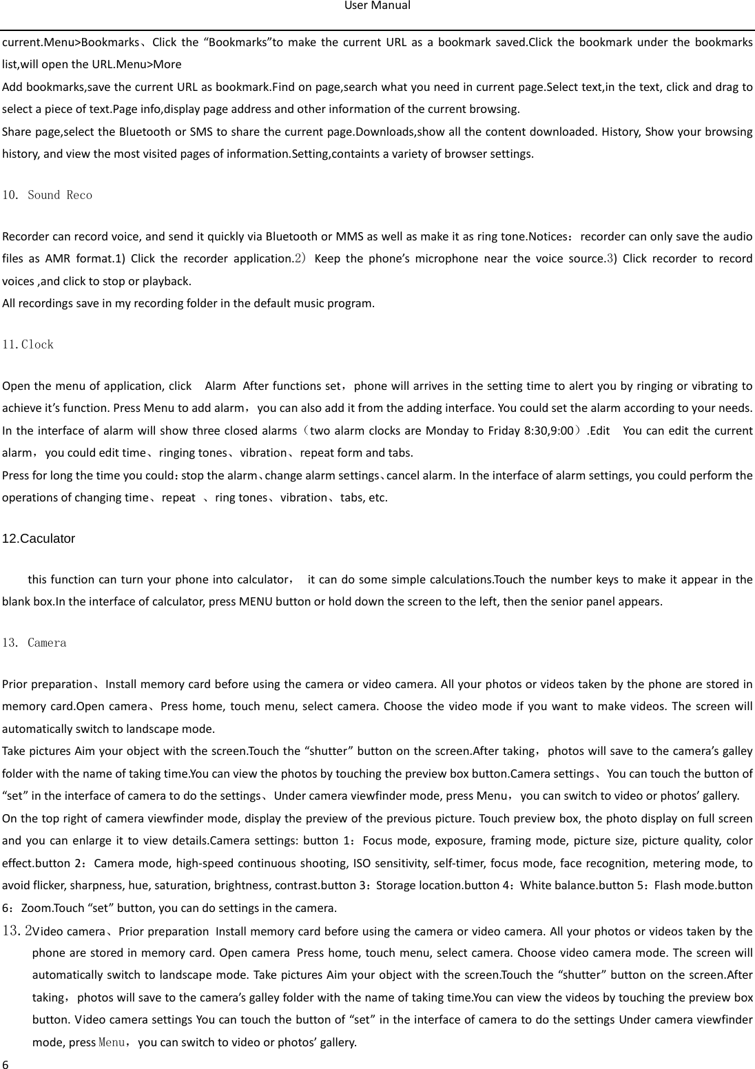 User Manual  6 current.Menu&gt;Bookmarks、Click the “Bookmarks”to make the current URL as a bookmark saved.Click the bookmark under the bookmarks list,will open the URL.Menu&gt;More Add bookmarks,save the current URL as bookmark.Find on page,search what you need in current page.Select text,in the text, click and drag to select a piece of text.Page info,display page address and other information of the current browsing. Share page,select the Bluetooth or SMS to share the current page.Downloads,show all the content downloaded. History, Show your browsing history, and view the most visited pages of information.Setting,containts a variety of browser settings. 10. Sound Reco Recorder can record voice, and send it quickly via Bluetooth or MMS as well as make it as ring tone.Notices：recorder can only save the audio files as AMR format.1)  Click the recorder application.2) Keep the phone’s microphone near the voice source.3)  Click recorder to record voices ,and click to stop or playback. All recordings save in my recording folder in the default music program.   11.Clock Open the menu of application, click  Alarm After functions set，phone will arrives in the setting time to alert you by ringing or vibrating to achieve it’s function. Press Menu to add alarm，you can also add it from the adding interface. You could set the alarm according to your needs. In the interface of alarm will show three closed alarms（two alarm clocks are Monday to Friday 8:30,9:00）.Edit  You can edit the current alarm，you could edit time、ringing tones、vibration、repeat form and tabs. Press for long the time you could：stop the alarm、change alarm settings、cancel alarm. In the interface of alarm settings, you could perform the operations of changing time、repeat  、ring tones、vibration、tabs, etc. 12.Caculator this function can turn your phone into calculator， it can do some simple calculations.Touch the number keys to make it appear in the blank box.In the interface of calculator, press MENU button or hold down the screen to the left, then the senior panel appears.            13. Camera  Prior preparation、Install memory card before using the camera or video camera. All your photos or videos taken by the phone are stored in memory card.Open camera、Press home, touch menu, select camera. Choose the video mode if you want to make videos. The screen will automatically switch to landscape mode. Take pictures Aim your object with the screen.Touch the “shutter” button on the screen.After taking，photos will save to the camera’s galley folder with the name of taking time.You can view the photos by touching the preview box button.Camera settings、You can touch the button of “set” in the interface of camera to do the settings、Under camera viewfinder mode, press Menu，you can switch to video or photos’ gallery. On the top right of camera viewfinder mode, display the preview of the previous picture. Touch preview box, the photo display on full screen and you can enlarge it to view details.Camera settings: button 1：Focus mode, exposure, framing mode, picture size, picture quality, color effect.button 2：Camera mode, high-speed continuous shooting, ISO sensitivity, self-timer, focus mode, face recognition, metering mode, to avoid flicker, sharpness, hue, saturation, brightness, contrast.button 3：Storage location.button 4：White balance.button 5：Flash mode.button 6：Zoom.Touch “set” button, you can do settings in the camera. 13.2Video camera、Prior preparation Install memory card before using the camera or video camera. All your photos or videos taken by the phone are stored in memory card. Open camera Press home, touch menu, select camera. Choose video camera mode. The screen will automatically switch to landscape mode. Take pictures Aim your object with the screen.Touch the “shutter” button on the screen.After taking，photos will save to the camera’s galley folder with the name of taking time.You can view the videos by touching the preview box button. Video camera settings You can touch the button of “set” in the interface of camera to do the settings Under camera viewfinder mode, press Menu，you can switch to video or photos’ gallery. 