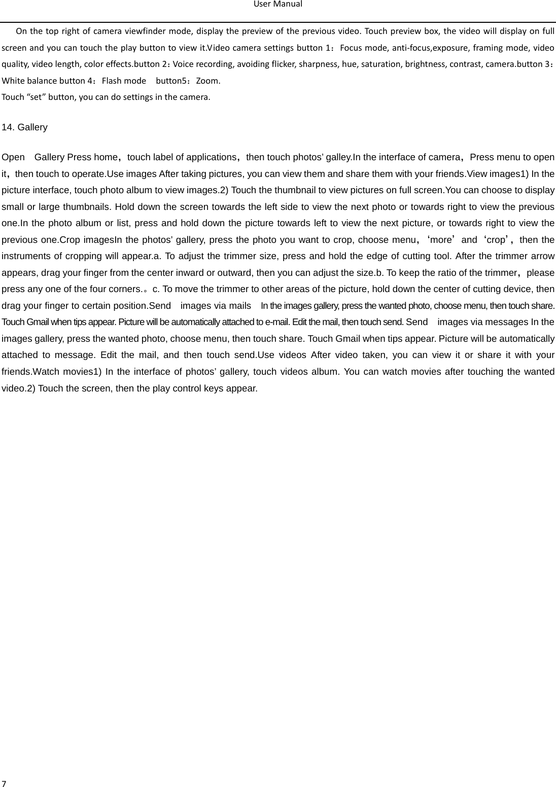 User Manual  7 On the top right of camera viewfinder mode, display the preview of the previous video. Touch preview box, the video will display on full screen and you can touch the play button to view it.Video camera settings button 1：Focus mode, anti-focus,exposure, framing mode, video quality, video length, color effects.button 2：Voice recording, avoiding flicker, sharpness, hue, saturation, brightness, contrast, camera.button 3：White balance button 4：Flash mode  button5：Zoom. Touch “set” button, you can do settings in the camera. 14. Gallery Open    Gallery Press home，touch label of applications，then touch photos’ galley.In the interface of camera，Press menu to open it，then touch to operate.Use images After taking pictures, you can view them and share them with your friends.View images1) In the picture interface, touch photo album to view images.2) Touch the thumbnail to view pictures on full screen.You can choose to display small or large thumbnails. Hold down the screen towards the left side to view the next photo or towards right to view the previous one.In the photo album or list, press and hold down the picture towards left to view the next picture, or towards right to view the previous one.Crop imagesIn the photos’ gallery, press the photo you want to crop, choose menu，‘ more’and‘crop’， then the instruments of cropping will appear.a. To adjust the trimmer size, press and hold the edge of cutting tool. After the trimmer arrow appears, drag your finger from the center inward or outward, then you can adjust the size.b. To keep the ratio of the trimmer，please press any one of the four corners.。c. To move the trimmer to other areas of the picture, hold down the center of cutting device, then drag your finger to certain position.Send    images via mails  In the images gallery, press the wanted photo, choose menu, then touch share. Touch Gmail when tips appear. Picture will be automatically attached to e-mail. Edit the mail, then touch send. Send    images via messages In the images gallery, press the wanted photo, choose menu, then touch share. Touch Gmail when tips appear. Picture will be automatically attached to message. Edit the mail, and then touch send.Use videos After video taken, you can view it or share it with your friends.Watch movies1) In the interface of photos’ gallery, touch videos album. You can watch movies after touching the wanted video.2) Touch the screen, then the play control keys appear.  