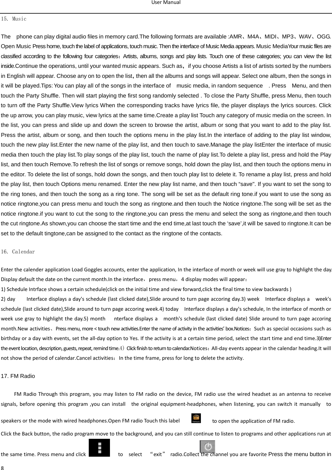 User Manual  8 15. Music  The    phone can play digital audio files in memory card.The following formats are available :AMR、M4A、MIDI、MP3、WAV、OGG. Open Music Press home, touch the label of applications, touch music. Then the interface of Music Media appears. Music MediaYour music files are classified according to the following four categories：Artists, albums, songs and play lists. Touch one of these categories; you can view the list inside.Continue the operations, until your wanted music appears. Such as，if you choose Artists a list of artists sorted by the numbers in English will appear. Choose any on to open the list，then all the albums and songs will appear. Select one album, then the songs in it will be played.Tips: You can play all of the songs in the interface of    music media, in random sequence    . Press    Menu, and then touch the Party Shuffle. Then will start playing the first song randomly selected . To close the Party Shuffle, press Menu, then touch to turn off the Party Shuffle.View lyrics When the corresponding tracks have lyrics file, the player displays the lyrics sources. Click the up arrow, you can play music, view lyrics at the same time.Create a play list Touch any category of music media on the screen. In the list, you can press and slide up and down the screen to browse the artist, album or song that you want to add to the play list. Press the artist, album or song, and then touch the options menu in the play list.In the interface of adding to the play list window, touch the new play list.Enter the new name of the play list, and then touch to save.Manage the play listEnter the interface of music media then touch the play list.To play songs of the play list, touch the name of play list.To delete a play list, press and hold the Play list, and then touch Remove.To refresh the list of songs or remove songs, hold down the play list, and then touch the options menu in the editor. To delete the list of songs, hold down the songs, and then touch play list to delete it. To rename a play list, press and hold the play list, then touch Options menu renamed. Enter the new play list name, and then touch “save&quot;. If you want to set the song to the ring tones, and then touch the song as a ring tone. The song will be set as the default ring tone.if you want to use the song as notice ringtone,you can press menu and touch the song as ringtone.and then touch the Notice ringtone.The song will be set as the notice ringtone.if you want to cut the song to the ringtone,you can press the menu and select the song as ringtone,and then touch the cut ringtone.As shown,you can choose the start time and the end time,at last touch the ‘save’,it will be saved to ringtone.It can be set to the default tingtone,can be assigned to the contact as the ringtone of the contacts. 16. Calendar Enter the calender application Load Goggles accounts, enter the application, In the interface of month or week will use gray to highlight the day. Display default the date on the current month.In the interface，press menu，4 display modes will appear： 1) Schedule Intrface shows a certain schedule(click on the initial time and view forward,click the final time to view backwards ) 2) day    Interface displays a day&apos;s schedule (last clicked date),Slide around to turn page accoring day.3) week  Interface displays a  week&apos;s schedule (last clicked date),Slide around to turn page accoring week.4) today  Interface displays a day&apos;s schedule, In the interface of month or week use gray to highlight the day.5)  month   nterface displays a    month&apos;s schedule (last clicked date) Slide around to turn page accoring month.New activities、Press menu, more &lt; touch new activities.Enter the name of activity in the activities’ box.Notices：Such as special occasions such as birthday or a day with events, set the all-day option to Yes. If the activity is at a certain time period, select the start time and end time.3)Enter the event location, description, guests, repeat, remind time.4) Click finish to return to calendar.Notices：All-day events appear in the calendar heading.It will not show the period of calendar.Cancel activities：In the time frame, press for long to delete the activity. 17. FM Radio FM Radio Through this program, you may listen to FM radio on the device, FM radio use the wired headset as an antenna to receive signals, before opening this program ,you can install    the original equipment-headphones, when listening, you can switch it manually    to speakers or the mode with wired headphones.Open FM radio Touch this label          to open the application of FM radio. Click the Back button, the radio program move to the background, and you can still continue to listen to programs and other applications run at the same time. Press menu and click     to   select  “exit” radio.Collect the channel you are favorite Press the menu button in 