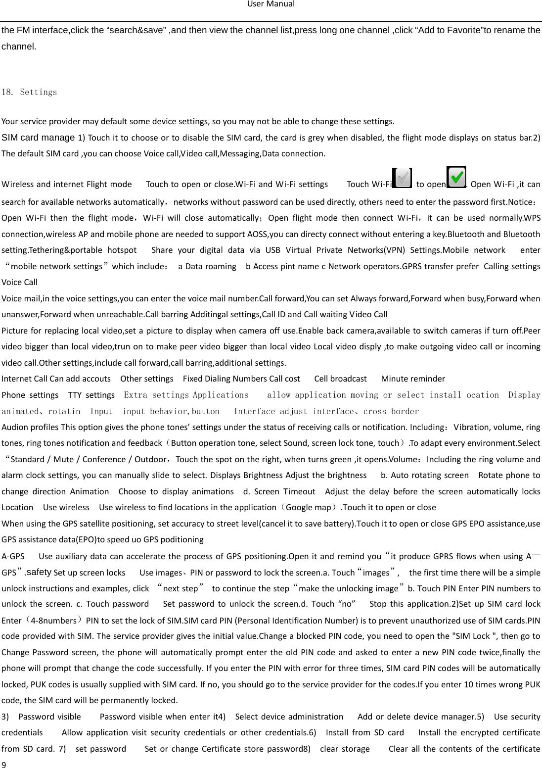 User Manual  9 the FM interface,click the “search&amp;save” ,and then view the channel list,press long one channel ,click “Add to Favorite”to rename the channel.       18. Settings Your service provider may default some device settings, so you may not be able to change these settings. SIM card manage 1) Touch it to choose or to disable the SIM card, the card is grey when disabled, the flight mode displays on status bar.2) The default SIM card ,you can choose Voice call,Video call,Messaging,Data connection. Wireless and internet Flight mode   Touch to open or close.Wi-Fi and Wi-Fi settings    Touch Wi-Fi  to open . Open Wi-Fi ,it can search for available networks automatically，networks without password can be used directly, others need to enter the password first.Notice：Open Wi-Fi then the flight mode，Wi-Fi will close automatically；Open flight mode then connect Wi-Fi，it can be used normally.WPS connection,wireless AP and mobile phone are needed to support AOSS,you can directy connect without entering a key.Bluetooth and Bluetooth setting.Tethering&amp;portable hotspot   Share your digital data via USB Virtual Private Networks(VPN) Settings.Mobile network   enter “mobile network settings”which include： a Data roaming  b Access pint name c Network operators.GPRS transfer prefer Calling settings Voice Call   Voice mail,in the voice settings,you can enter the voice mail number.Call forward,You can set Always forward,Forward when busy,Forward when unanswer,Forward when unreachable.Call barring Additingal settings,Call ID and Call waiting Video Call Picture for replacing local video,set a picture to display when camera off use.Enable back camera,available to switch cameras if turn off.Peer   video bigger than local video,trun on to make peer video bigger than local video Local video disply ,to make outgoing video call or incoming video call.Other settings,include call forward,call barring,additional settings. Internet Call Can add accouts  Other settings  Fixed Dialing Numbers Call cost   Cell broadcast   Minute reminder Phone settings  TTY settings  Extra settings Applications    allow application moving or select install ocation  Display         animated、rotatin  Input  input behavior,button   Interface adjust interface、cross border Audion profiles This option gives the phone tones’ settings under the status of receiving calls or notification. Including：Vibration, volume, ring tones, ring tones notification and feedback（Button operation tone, select Sound, screen lock tone, touch）.To adapt every environment.Select “Standard / Mute / Conference / Outdoor，Touch the spot on the right, when turns green ,it opens.Volume：Including the ring volume and alarm clock settings, you can manually slide to select. Displays Brightness Adjust the brightness    b. Auto rotating screen  Rotate phone to change direction Animation  Choose to display animations  d.  Screen Timeout  Adjust the delay before the screen automatically locks   Location  Use wireless  Use wireless to find locations in the application（Google map）.Touch it to open or close When using the GPS satellite positioning, set accuracy to street level(cancel it to save battery).Touch it to open or close GPS EPO assistance,use GPS assistance data(EPO)to speed uo GPS poditioning A-GPS   Use auxiliary data can accelerate the process of GPS positioning.Open it and remind you“it produce GPRS flows when using A—GPS”.safety Set up screen locks   Use images、PIN or password to lock the screen.a. Touch“images”,    the first time there will be a simple unlock instructions and examples, click “next step” to continue the step“make the unlocking image”b. Touch PIN Enter PIN numbers to unlock the screen. c. Touch password    Set password to unlock the screen.d. Touch “no”   Stop this application.2)Set up SIM card lock   Enter（4-8numbers）PIN to set the lock of SIM.SIM card PIN (Personal Identification Number) is to prevent unauthorized use of SIM cards.PIN code provided with SIM. The service provider gives the initial value.Change a blocked PIN code, you need to open the &quot;SIM Lock &quot;, then go to Change Password screen, the phone will automatically prompt enter the old PIN code and asked to enter a new PIN code twice,finally the phone will prompt that change the code successfully. If you enter the PIN with error for three times, SIM card PIN codes will be automatically locked, PUK codes is usually supplied with SIM card. If no, you should go to the service provider for the codes.If you enter 10 times wrong PUK code, the SIM card will be permanently locked. 3)  Password visible    Password visible when enter it4)  Select device administration   Add or delete device manager.5)  Use security credentials    Allow application visit security credentials or other credentials.6)  Install from SD card   Install the encrypted certificate from SD card. 7)  set password    Set or change Certificate store password8)  clear  storage    Clear all the contents of the certificate 