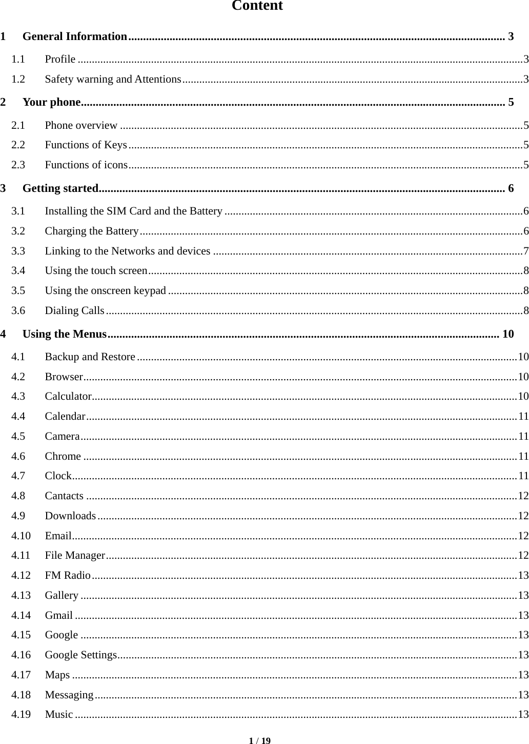   1 / 19  Content 1 General Information ................................................................................................................................ 3 1.1 Profile .............................................................................................................................................................. 3 1.2  Safety warning and Attentions ......................................................................................................................... 3 2 Your phone ................................................................................................................................................ 5 2.1 Phone overview ............................................................................................................................................... 5 2.2 Functions of Keys ............................................................................................................................................ 5 2.3 Functions of icons ............................................................................................................................................ 5 3 Getting started .......................................................................................................................................... 6 3.1  Installing the SIM Card and the Battery .......................................................................................................... 6 3.2  Charging the Battery ........................................................................................................................................ 6 3.3  Linking to the Networks and devices .............................................................................................................. 7 3.4  Using the touch screen ..................................................................................................................................... 8 3.5  Using the onscreen keypad .............................................................................................................................. 8 3.6 Dialing Calls .................................................................................................................................................... 8 4 Using the Menus ..................................................................................................................................... 10 4.1 Backup and Restore ....................................................................................................................................... 10 4.2 Browser .......................................................................................................................................................... 10 4.3 Calculator ....................................................................................................................................................... 10 4.4 Calendar ......................................................................................................................................................... 11 4.5 Camera ........................................................................................................................................................... 11 4.6 Chrome .......................................................................................................................................................... 11 4.7 Clock .............................................................................................................................................................. 11 4.8 Cantacts ......................................................................................................................................................... 12 4.9 Downloads ..................................................................................................................................................... 12 4.10 Email .............................................................................................................................................................. 12 4.11 File Manager .................................................................................................................................................. 12 4.12 FM Radio ....................................................................................................................................................... 13 4.13 Gallery ........................................................................................................................................................... 13 4.14 Gmail ............................................................................................................................................................. 13 4.15 Google ........................................................................................................................................................... 13 4.16 Google Settings .............................................................................................................................................. 13 4.17 Maps .............................................................................................................................................................. 13 4.18 Messaging ...................................................................................................................................................... 13 4.19 Music ............................................................................................................................................................. 13 