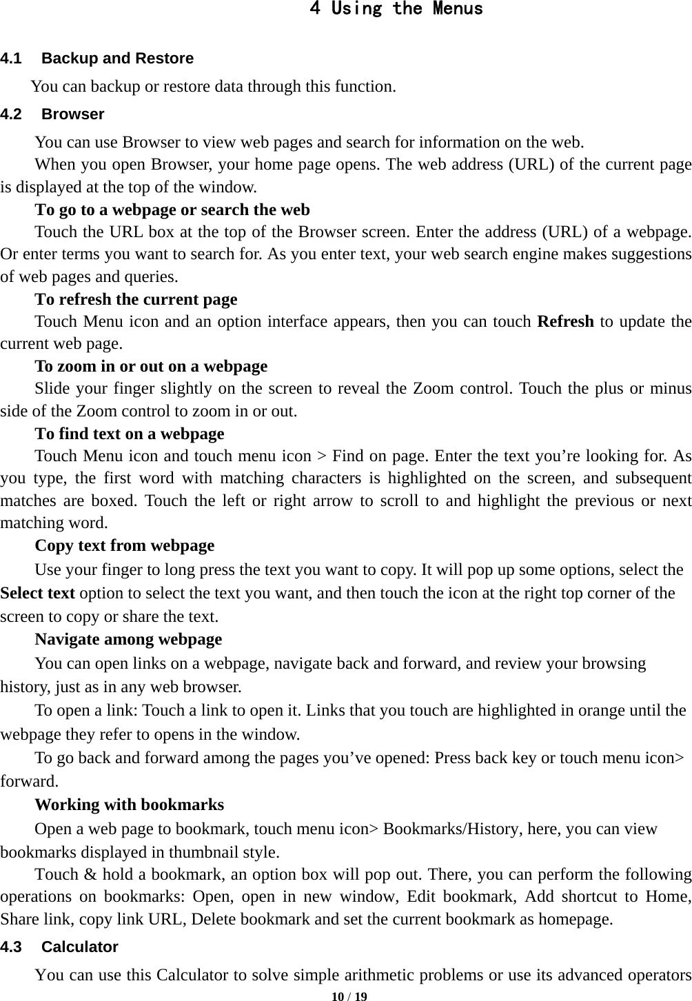   10 / 19  4 Using the Menus 4.1  Backup and Restore     You can backup or restore data through this function. 4.2 Browser You can use Browser to view web pages and search for information on the web. When you open Browser, your home page opens. The web address (URL) of the current page is displayed at the top of the window. To go to a webpage or search the web Touch the URL box at the top of the Browser screen. Enter the address (URL) of a webpage. Or enter terms you want to search for. As you enter text, your web search engine makes suggestions of web pages and queries.      To refresh the current page     Touch Menu icon and an option interface appears, then you can touch Refresh to update the current web page.         To zoom in or out on a webpage Slide your finger slightly on the screen to reveal the Zoom control. Touch the plus or minus side of the Zoom control to zoom in or out.        To find text on a webpage Touch Menu icon and touch menu icon &gt; Find on page. Enter the text you’re looking for. As you type, the first word with matching characters is highlighted on the screen, and subsequent matches are boxed. Touch the left or right arrow to scroll to and highlight the previous or next matching word.        Copy text from webpage Use your finger to long press the text you want to copy. It will pop up some options, select the Select text option to select the text you want, and then touch the icon at the right top corner of the screen to copy or share the text. Navigate among webpage You can open links on a webpage, navigate back and forward, and review your browsing history, just as in any web browser.           To open a link: Touch a link to open it. Links that you touch are highlighted in orange until the webpage they refer to opens in the window. To go back and forward among the pages you’ve opened: Press back key or touch menu icon&gt; forward.      Working with bookmarks         Open a web page to bookmark, touch menu icon&gt; Bookmarks/History, here, you can view bookmarks displayed in thumbnail style.   Touch &amp; hold a bookmark, an option box will pop out. There, you can perform the following operations on bookmarks: Open, open in new window, Edit bookmark, Add shortcut to Home, Share link, copy link URL, Delete bookmark and set the current bookmark as homepage. 4.3 Calculator         You can use this Calculator to solve simple arithmetic problems or use its advanced operators 