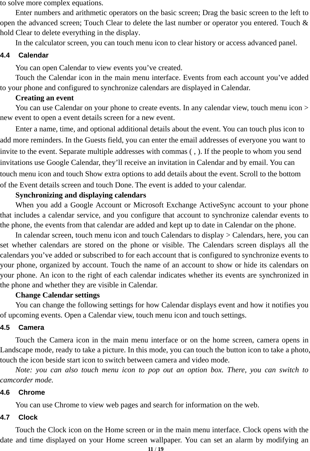   11 / 19   to solve more complex equations.         Enter numbers and arithmetic operators on the basic screen; Drag the basic screen to the left to open the advanced screen; Touch Clear to delete the last number or operator you entered. Touch &amp; hold Clear to delete everything in the display.     In the calculator screen, you can touch menu icon to clear history or access advanced panel. 4.4 Calendar You can open Calendar to view events you’ve created.   Touch the Calendar icon in the main menu interface. Events from each account you’ve added to your phone and configured to synchronize calendars are displayed in Calendar.     Creating an event You can use Calendar on your phone to create events. In any calendar view, touch menu icon &gt; new event to open a event details screen for a new event. Enter a name, time, and optional additional details about the event. You can touch plus icon to add more reminders. In the Guests field, you can enter the email addresses of everyone you want to invite to the event. Separate multiple addresses with commas ( , ). If the people to whom you send invitations use Google Calendar, they’ll receive an invitation in Calendar and by email. You can touch menu icon and touch Show extra options to add details about the event. Scroll to the bottom of the Event details screen and touch Done. The event is added to your calendar. Synchronizing and displaying calendars     When you add a Google Account or Microsoft Exchange ActiveSync account to your phone that includes a calendar service, and you configure that account to synchronize calendar events to the phone, the events from that calendar are added and kept up to date in Calendar on the phone.         In calendar screen, touch menu icon and touch Calendars to display &gt; Calendars, here, you can set whether calendars are stored on the phone or visible. The Calendars screen displays all the calendars you’ve added or subscribed to for each account that is configured to synchronize events to your phone, organized by account. Touch the name of an account to show or hide its calendars on your phone. An icon to the right of each calendar indicates whether its events are synchronized in the phone and whether they are visible in Calendar.     Change Calendar settings You can change the following settings for how Calendar displays event and how it notifies you of upcoming events. Open a Calendar view, touch menu icon and touch settings. 4.5 Camera Touch the Camera icon in the main menu interface or on the home screen, camera opens in Landscape mode, ready to take a picture. In this mode, you can touch the button icon to take a photo, touch the icon beside start icon to switch between camera and video mode.   Note: you can also touch menu icon to pop out an option box. There, you can switch to camcorder mode. 4.6 Chrome You can use Chrome to view web pages and search for information on the web. 4.7 Clock Touch the Clock icon on the Home screen or in the main menu interface. Clock opens with the date and time displayed on your Home screen wallpaper. You can set an alarm by modifying an 