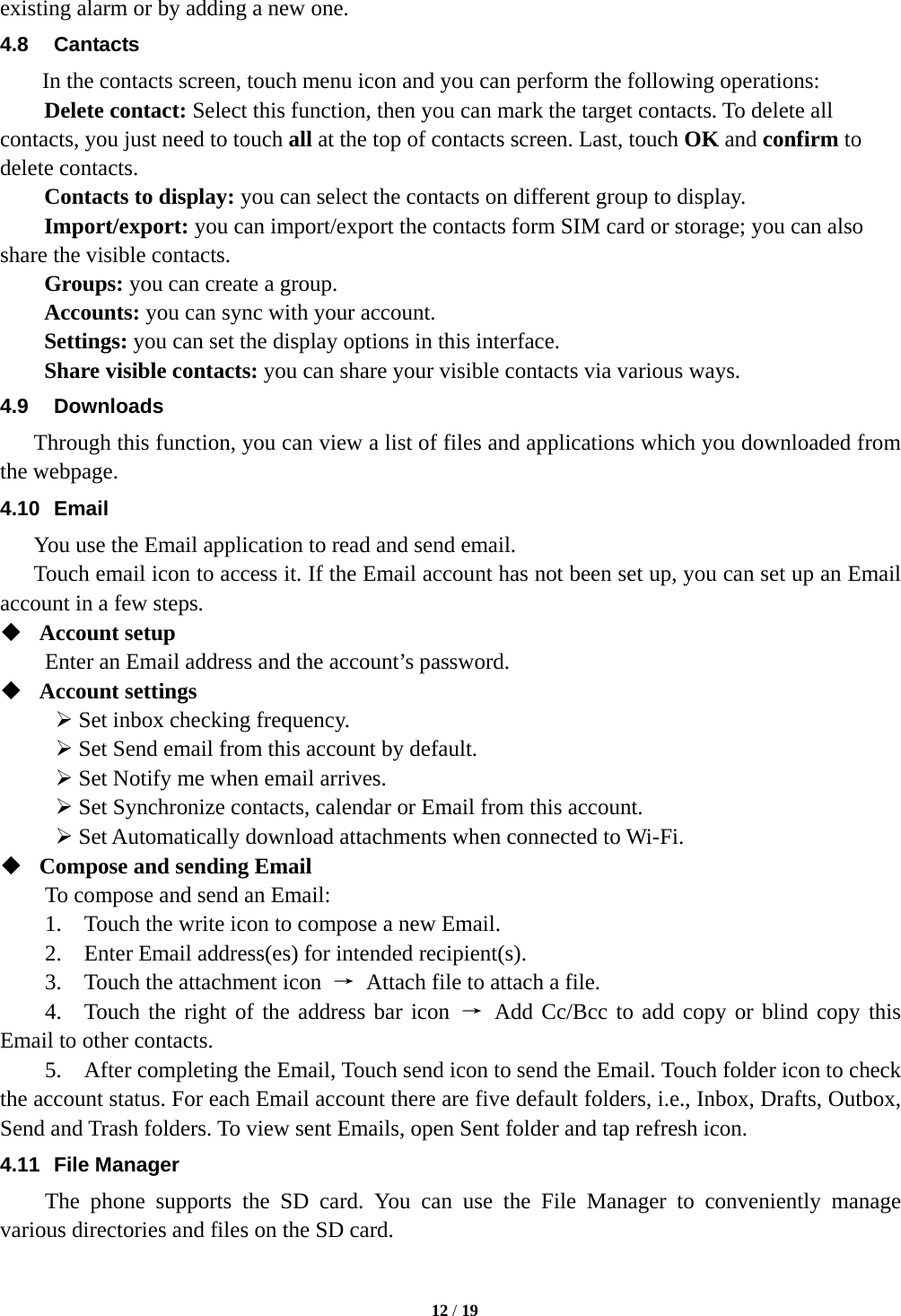   12 / 19  existing alarm or by adding a new one.   4.8 Cantacts In the contacts screen, touch menu icon and you can perform the following operations: Delete contact: Select this function, then you can mark the target contacts. To delete all contacts, you just need to touch all at the top of contacts screen. Last, touch OK and confirm to delete contacts.   Contacts to display: you can select the contacts on different group to display. Import/export: you can import/export the contacts form SIM card or storage; you can also share the visible contacts. Groups: you can create a group. Accounts: you can sync with your account. Settings: you can set the display options in this interface. Share visible contacts: you can share your visible contacts via various ways. 4.9 Downloads Through this function, you can view a list of files and applications which you downloaded from the webpage.   4.10 Email You use the Email application to read and send email.       Touch email icon to access it. If the Email account has not been set up, you can set up an Email account in a few steps.  Account setup   Enter an Email address and the account’s password.    Account settings    Set inbox checking frequency.    Set Send email from this account by default.    Set Notify me when email arrives.    Set Synchronize contacts, calendar or Email from this account.    Set Automatically download attachments when connected to Wi-Fi.  Compose and sending Email   To compose and send an Email:   1.    Touch the write icon to compose a new Email.   2.    Enter Email address(es) for intended recipient(s).     3.    Touch the attachment icon  →  Attach file to attach a file.     4.  Touch the right of the address bar icon → Add Cc/Bcc to add copy or blind copy this Email to other contacts.     5.    After completing the Email, Touch send icon to send the Email. Touch folder icon to check the account status. For each Email account there are five default folders, i.e., Inbox, Drafts, Outbox, Send and Trash folders. To view sent Emails, open Sent folder and tap refresh icon.   4.11 File Manager The phone supports the SD card. You can use the File Manager to conveniently manage various directories and files on the SD card. 