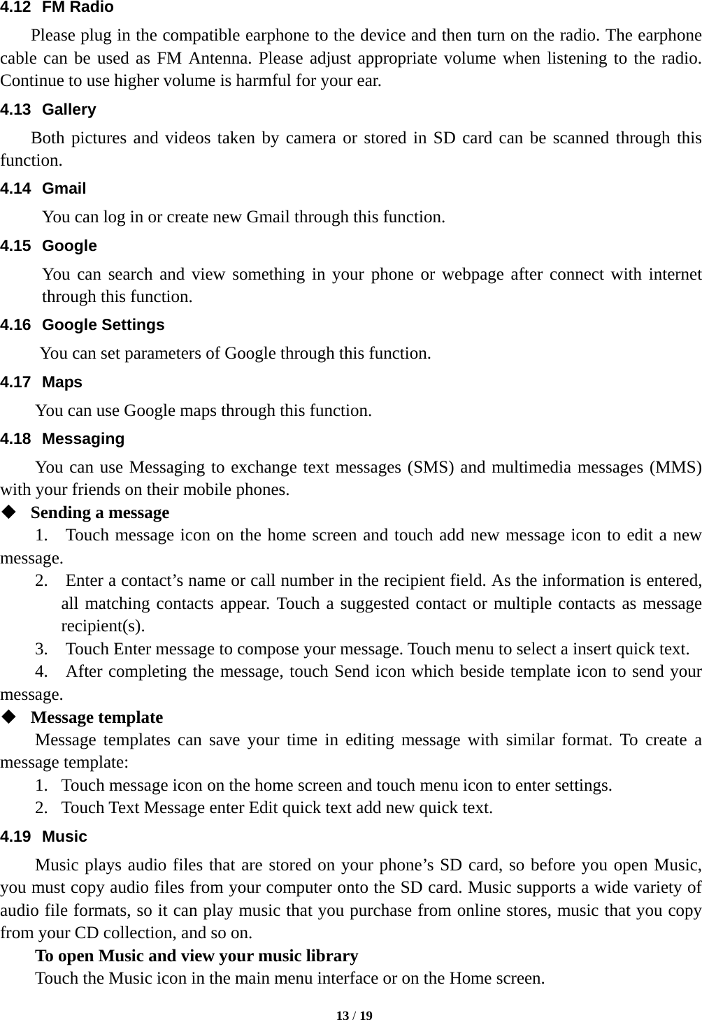   13 / 19  4.12 FM Radio     Please plug in the compatible earphone to the device and then turn on the radio. The earphone cable can be used as FM Antenna. Please adjust appropriate volume when listening to the radio. Continue to use higher volume is harmful for your ear.   4.13 Gallery     Both pictures and videos taken by camera or stored in SD card can be scanned through this function. 4.14 Gmail You can log in or create new Gmail through this function. 4.15 Google You can search and view something in your phone or webpage after connect with internet through this function. 4.16 Google Settings       You can set parameters of Google through this function. 4.17 Maps You can use Google maps through this function. 4.18 Messaging You can use Messaging to exchange text messages (SMS) and multimedia messages (MMS) with your friends on their mobile phones.  Sending a message 1.  Touch message icon on the home screen and touch add new message icon to edit a new message. 2.    Enter a contact’s name or call number in the recipient field. As the information is entered, all matching contacts appear. Touch a suggested contact or multiple contacts as message recipient(s). 3.    Touch Enter message to compose your message. Touch menu to select a insert quick text.     4.    After completing the message, touch Send icon which beside template icon to send your message.   Message template   Message templates can save your time in editing message with similar format. To create a message template:   1. Touch message icon on the home screen and touch menu icon to enter settings.   2. Touch Text Message enter Edit quick text add new quick text. 4.19 Music Music plays audio files that are stored on your phone’s SD card, so before you open Music, you must copy audio files from your computer onto the SD card. Music supports a wide variety of audio file formats, so it can play music that you purchase from online stores, music that you copy from your CD collection, and so on.   To open Music and view your music library Touch the Music icon in the main menu interface or on the Home screen. 
