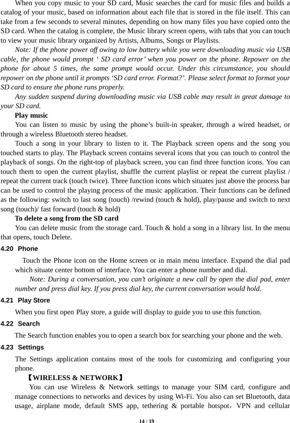   14 / 19  When you copy music to your SD card, Music searches the card for music files and builds a catalog of your music, based on information about each file that is stored in the file itself. This can take from a few seconds to several minutes, depending on how many files you have copied onto the SD card. When the catalog is complete, the Music library screen opens, with tabs that you can touch to view your music library organized by Artists, Albums, Songs or Playlists.       Note: If the phone power off owing to low battery while you were downloading music via USB cable, the phone would prompt ‘ SD card error’ when you power on the phone. Repower on the phone for about 5 times, the same prompt would occur. Under this circumstance, you should repower on the phone until it prompts ‘SD card error. Format?’. Please select format to format your SD card to ensure the phone runs properly. Any sudden suspend during downloading music via USB cable may result in great damage to your SD card.     Play music You can listen to music by using the phone’s built-in speaker, through a wired headset, or through a wireless Bluetooth stereo headset. Touch a song in your library to listen to it. The Playback screen opens and the song you touched starts to play. The Playback screen contains several icons that you can touch to control the playback of songs. On the right-top of playback screen, you can find three function icons. You can touch them to open the current playlist, shuffle the current playlist or repeat the current playlist / repeat the current track (touch twice). Three function icons which situates just above the process bar can be used to control the playing process of the music application. Their functions can be defined as the following: switch to last song (touch) /rewind (touch &amp; hold), play/pause and switch to next song (touch)/ fast forward (touch &amp; hold)   To delete a song from the SD card You can delete music from the storage card. Touch &amp; hold a song in a library list. In the menu that opens, touch Delete. 4.20 Phone     Touch the Phone icon on the Home screen or in main menu interface. Expand the dial pad which situate center bottom of interface. You can enter a phone number and dial.     Note: During a conversation, you can’t originate a new call by open the dial pad, enter number and press dial key. If you press dial key, the current conversation would hold.   4.21 Play Store When you first open Play store, a guide will display to guide you to use this function. 4.22 Search        The Search function enables you to open a search box for searching your phone and the web. 4.23 Settings The Settings application contains most of the tools for customizing and configuring your phone. 【WIRELESS &amp; NETWORK】     You can use Wireless &amp; Network settings to manage your SIM card, configure and manage connections to networks and devices by using Wi-Fi. You also can set Bluetooth, data usage, airplane mode, default SMS app, tethering &amp; portable hotspot，VPN and cellular 